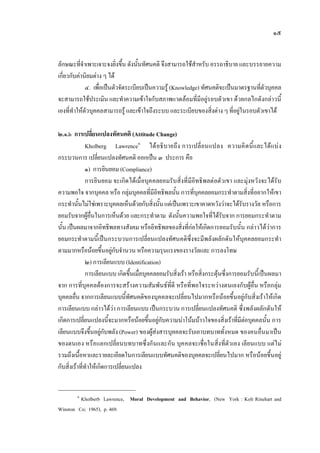 ๑๕
ลักษณะที่จําเพาะเจาะจงยิ่งขึ้น ดังนั้นทัศนคติ จึงสามารถใชสําหรับ อรรถาธิบาย และบรรยายความ
เกี่ยวกับคานิยมตาง ๆ ได
๔. เพื่อเปนตัวจัดระเบียบเปนความรู (Knowledge) ทัศนคติจะเปนมาตรฐานที่ตัวบุคคล
จะสามารถใชประเมิน และทําความเขาใจกับสภาพแวดลอมที่มีอยูรอบตัวเขา ดวยกลไกดังกลาวนี้
เองที่ทําใหตัวบุคคลสามารถรู และเขาใจถึงระบบ และระเบียบของสิ่งตาง ๆ ที่อยูในรอบตัวเขาได
๒.๑.๖ การเปลี่ยนแปลงทัศนคติ (Attitude Change)
Kholberg Lawrence๑
ไดอธิบายถึง การเปลี่ยนแปลง ความคิดนี้และไดแบง
กระบวนการ เปลี่ยนแปลงทัศนคติ ออกเปน ๓ ประการ คือ
๑) การยินยอม (Compliance)
การยินยอม จะเกิดไดเมื่อบุคคลยอมรับสิ่งที่มีอิทธิพลตอตัวเขา และมุงหวังจะไดรับ
ความพอใจ จากบุคคล หรือ กลุมบุคคลที่มีอิทธิพลนั้น การที่บุคคลยอมกระทําตามสิ่งที่อยากใหเขา
กระทํานั้นไมใชเพราะบุคคลเห็นดวยกับสิ่งนั้นแตเปนเพราะเขาคาดหวังวาจะไดรับรางวัล หรือการ
ยอมรับจากผูอื่นในการเห็นดวย และกระทําตาม ดังนั้นความพอใจที่ไดรับจาก การยอมกระทําตาม
นั้น เปนผลมาจากอิทธิพลทางสังคม หรืออิทธิพลของสิ่งที่กอใหเกิดการยอมรับนั้น กลาวไดวาการ
ยอมกระทําตามนี้เปนกระบวนการเปลี่ยนแปลงทัศนคติซึ่งจะมีพลังผลักดันใหบุคคลยอมกระทํา
ตามมากหรือนอยขึ้นอยูกับจํานวน หรือความรุนแรงของรางวัลและ การลงโทษ
๒) การเลียนแบบ (Identification)
การเลียนแบบ เกิดขึ้นเมื่อบุคคลยอมรับสิ่งเรา หรือสิ่งกระตุนซึ่งการยอมรับนี้เปนผลมา
จาก การที่บุคคลตองการจะสรางความสัมพันธที่ดี หรือที่พอใจระหวางตนเองกับผูอื่น หรือกลุม
บุคคลอื่น จากการเลียนแบบนี้ทัศนคติของบุคคลจะเปลี่ยนไปมากหรือนอยขึ้นอยูกับสิ่งเราใหเกิด
การเลียนแบบ กลาวไดวา การเลียนแบบ เปนกระบวน การเปลี่ยนแปลงทัศนคติ ซึ่งพลังผลักดันให
เกิดการเปลี่ยนแปลงนี้จะมากหรือนอยขึ้นอยูกับความนาโนมนาวใจของสิ่งเราที่มีตอบุคคลนั้น การ
เลียนแบบจึงขึ้นอยูกับพลัง (Power) ของผูสงสารบุคคลจะรับเอาบทบาททั้งหมด ของคนอื่นมาเปน
ของตนเอง หรือแลกเปลี่ยนบทบาทซึ่งกันและกัน บุคคลจะเชื่อในสิ่งที่ตัวเอง เลียนแบบ แตไม
รวมถึงเนื้อหาและรายละเอียดในการเลียนแบบทัศนคติของบุคคลจะเปลี่ยนไปมาก หรือนอยขึ้นอยู
กับสิ่งเราที่ทําใหเกิดการเปลี่ยนแปลง
๑
Kholberb Lawrence, Moral Development and Behavior, (New York : Kolt Rinehart and
Winston Co; 1965), p. 469.
 
