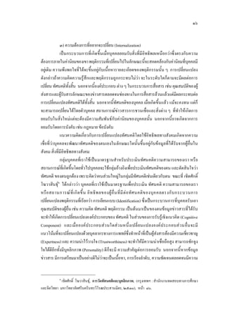 ๑๖
๓) ความตองการที่อยากจะเปลี่ยน (Internalization)
เปนกระบวนการที่เกิดขึ้นเมื่อบุคคลยอมรับสิ่งที่มีอิทธิพลเหนือกวาซึ่งตรงกับความ
ตองการภายในคานิยมของเขาพฤติกรรมที่เปลี่ยนไปในลักษณะนี้จะสอดคลองกับคานิยมที่บุคคลมี
อยูเดิม ความพึงพอใจที่ไดจะขึ้นอยูกับเนื้อหารายละเอียดของพฤติกรรมนั้น ๆ การเปลี่ยนแปลง
ดังกลาวถาความคิดความรูสึกและพฤติกรรมถูกกระทบไมวา จะในระดับใดก็ตามจะมีผลตอการ
เปลี่ยน ทัศนคติทั้งสิ้น นอกจากนี้องคประกอบ ตาง ๆ ในกระบวนการสื่อสาร เชน คุณสมบัติของผู
สงสารและผูรับสารลักษณะของขาวสารตลอดจนชองทางในการสื่อสารลวนแลวแตมีผลกระทบตอ
การเปลี่ยนแปลงทัศนคติไดทั้งสิ้น นอกจากนี้ทัศนคติของบุคคล เมื่อเกิดขึ้นแลว แมจะคงทน แตก็
จะสามารถเปลี่ยนไดโดยตัวบุคคล สถานการณขาวสารการชวนเชื่อและสิ่งตาง ๆ ที่ทําใหเกิดการ
ยอมรับในสิ่งใหมแตจะตองมีความสัมพันธกับคานิยมของบุคคลนั้น นอกจากนี้อาจเกิดจากการ
ยอมรับโดยการบังคับ เชน กฎหมาย ขอบังคับ
แนวความคิดเกี่ยวกับการเปลี่ยนแปลงทัศนคติโดยใชอิทธิพลทางสังคมเกิดจากความ
เชื่อที่วาบุคคลจะพัฒนาทัศนคติของตนเองในลักษณะใดนั้นขึ้นอยูกับขอมูลที่ไดรับจากผูอื่นใน
สังคม สิ่งที่มีอิทธิพลทางสังคม
กลุมบุคคลที่เราใชเปนมาตรฐานสําหรับประเมินทัศนคติความสามารถของเรา หรือ
สถานการณที่เกิดขึ้นโดยทั่วไปบุคคลจะใชกลุมอางอิงเพื่อประเมินทัศนคติของตน และตัดสินใจวา
ทัศนคติ ของตนถูกตอง เพราะคิดวาคนสวนใหญในกลุมมีทัศนคติเชนเดียวกับตน ขณะที่ เชิดศักดิ์
โฆวาสินธุ๑
ไดกลาววา บุคคลที่เราใชเปนมาตรฐานเพื่อประเมิน ทัศนคติ ความสามารถของเรา
หรือสถานการณที่เกิดขึ้น อิทธิพลของผูอื่นที่มีตอทัศนคติของบุคคลตรงกับกระบวนการ
เปลี่ยนแปลงพฤติกรรมที่เรียกวา การเลียนแบบ (Identification) ซึ่งเปนกระบวนการที่บุคคลรับเอา
คุณสมบัติของผูอื่น เชน ความคิด ทัศนคติ พฤติกรรม เปนตนมาเปนของตนขอมูลขาวสารที่ไดรับ
จะทําใหเกิดการเปลี่ยนแปลงองคประกอบของ ทัศนคติ ในสวนของการรับรูเชิงแนวคิด (Cognitive
Component) และเมื่อองคประกอบสวนใดสวนหนึ่งเปลี่ยนแปลงองคประกอบสวนอื่นจะมี
แนวโนมที่จะเปลี่ยนแปลงดวยบุคลากรทางการแพทยซึ่งทําหนาที่เปนผูสงสารตองมีความเชี่ยวชาญ
(Expertness) และ ความนาไววางใจ (Trustworthiness) จะทําใหมีความนาเชื่อถือสูง สามารถชักจูง
ใจไดดีอีกทั้งมีบุคลิกภาพ (Personality) ดีก็จะมี ความสําคัญตอการยอมรับ นอกจากนี้หากขอมูล
ขาวสาร มีการเตรียมมาเปนอยางดีไมวาจะเปนเนื้อหา, การเรียงลําดับ, ความชัดเจนตลอดจนมีความ
๑
เชิดศักดิ์ โฆวาสินธุ, การวัดทัศนคติและบุคลิกภาพ, (กรุงเทพฯ : สํานักงานทดสอบทางการศึกษา
และจิตวิทยา มหาวิทยาลัยศรีนครินทรวิโรฒประสานมิตร, ๒๕๓๐), หนา ๘๐.
 