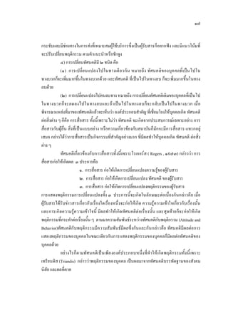 ๑๗
กระชับและมีชองทางในการสงที่เหมาะสมผูใชบริการซึ่งเปนผูรับสารก็อยากฟง และมีแนวโนมที่
จะปรับเปลี่ยนพฤติกรรม ตามคําแนะนําหรือชักจูง
๔) การเปลี่ยนทัศนคติมี ๒ ชนิด คือ
(๑) การเปลี่ยนแปลงไปในทางเดียวกัน หมายถึง ทัศนคติของบุคคลที่เปนไปใน
ทางบวกก็จะเพิ่มมากขึ้นในทางบวกดวย และทัศนคติ ที่เปนไปในทางลบ ก็จะเพิ่มมากขึ้นในทาง
ลบดวย
(๒) การเปลี่ยนแปลงไปคนละทาง หมายถึง การเปลี่ยนทัศนคติเดิมของบุคคลที่เปนไป
ในทางบวกก็จะลดลงไปในทางลบและถาเปนไปในทางลบก็จะกลับเปนไปในทางบวก เมื่อ
พิจารณาแหลงที่มาของทัศนคติแลวจะเห็นวา องคประกอบสําคัญ ที่เชื่อมโยงใหบุคคลเกิด ทัศนคติ
ตอสิ่งตาง ๆ ก็คือ การสื่อสาร ทั้งนี้เพราะไมวา ทัศนคติ จะเกิดจากประสบการณเฉพาะอยาง การ
สื่อสารกับผูอื่น สิ่งที่เปนแบบอยาง หรือความเกี่ยวของกับสถาบันก็มักจะมีการสื่อสาร แทรกอยู
เสมอ กลาวไดวาการสื่อสารเปนกิจกรรมที่สําคัญอยางมาก ที่มีผลทําใหบุคคลเกิด ทัศนคติ ตอสิ่ง
ตาง ๆ
ทัศนคติเกี่ยวของกับการสื่อสารทั้งนี้เพราะโรเจอรส ( Rogers , ๑๙๗๓) กลาววา การ
สื่อสารกอใหเกิดผล ๓ ประการคือ
๑. การสื่อสาร กอใหเกิดการเปลี่ยนแปลงความรูของผูรับสาร
๒. การสื่อสาร กอใหเกิดการเปลี่ยนแปลง ทัศนคติ ของผูรับสาร
๓. การสื่อสาร กอใหเกิดการเปลี่ยนแปลงพฤติกรรมของผูรับสาร
การแสดงพฤติกรรมการเปลี่ยนแปลงทั้ง ๓ ประการนี้จะเกิดในลักษณะตอเนื่องกันกลาวคือ เมื่อ
ผูรับสารไดรับขาวสารเกี่ยวกับเรื่องใดเรื่องหนึ่งจะกอใหเกิด ความรูความเขาใจเกี่ยวกับเรื่องนั้น
และการเกิดความรูความเขาใจนี้ มีผลทําใหเกิดทัศนคติตอเรื่องนั้น และสุดทายก็จะกอใหเกิด
พฤติกรรมที่กระทําตอเรื่องนั้น ๆ ตามมาความสัมพันธระหวางทัศนคติกับพฤติกรรม (Attitude and
Behavior)ทัศนคติกับพฤติกรรมมีความสัมพันธมีผลซึ่งกันและกันกลาวคือ ทัศนคติมีผลตอการ
แสดงพฤติกรรมของบุคคลในขณะเดียวกันการแสดงพฤติกรรมของบุคคลก็มีผลตอทัศนคติของ
บุคคลดวย
อยางไรก็ตามทัศนคติเปนเพียงองคประกอบหนึ่งที่ทําใหเกิดพฤติกรรมทั้งนี้เพราะ
เทรียนดิส (Triandis) กลาววาพฤติกรรมของบุคคล เปนผลมาจากทัศนคติบรรทัดฐานของสังคม
นิสัย และผลที่คาด
 