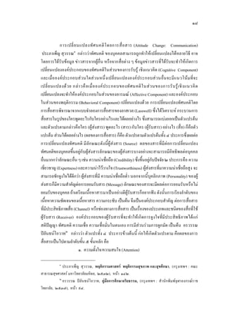 ๑๘
การเปลี่ยนแปลงทัศนคติโดยการสื่อสาร (Attitude Change: Communication)
ประภาเพ็ญ สุวรรณ๑
กลาววาทัศนคติ ของบุคคลสามารถถูกทําใหเปลี่ยนแปลงไดหลายวิธี อาจ
โดยการไดรับขอมูล ขาวสารจากผูอื่น หรือจากสื่อตาง ๆ ขอมูลขาวสารที่ไดรับจะทําใหเกิดการ
เปลี่ยนแปลงองคประกอบของทัศนคติในสวนของการรับรู เชิงแนวคิด (Cognitive Component)
และเมื่อองคประกอบสวนใดสวนหนึ่งเปลี่ยนแปลงองคประกอบสวนอื่นจะมีแนวโนมที่จะ
เปลี่ยนแปลงดวย กลาวคือเมื่อองคประกอบของทัศนคติในสวนของการรับรูเชิงแนวคิด
เปลี่ยนแปลงจะทําใหองคประกอบในสวนของอารมณ (Affective Component) และองคประกอบ
ในสวนของพฤติกรรม (Behavioral Component) เปลี่ยนแปลงดวย การเปลี่ยนแปลงทัศนคติโดย
การสื่อสารพิจารณาจากแบบจําลองการสื่อสารของลาสเวล (Lasswell) ซึ่งไดวิเคราะห กระบวนการ
สื่อสารในรูปของใครพูดอะไรกับใครอยางไรและไดผลอยางไร ซึ่งสามารถแบงออกเปนตัวแปรตน
และตัวแปรตามกลาวคือใคร (ผูสงสาร) พูดอะไร (สาร) กับใคร (ผูรับสาร) อยางไร (สื่อ) ก็คือตัว
แปรตน สวนไดผลอยางไร (ผลของการสื่อสาร) ก็คือ ตัวแปรตามตัวแปรตนทั้ง ๔ ประการซึ่งผลตอ
การเปลี่ยนแปลงทัศนคติ มีลักษณะดังนี้ผูสงสาร (Source) ผลของสารที่มีตอการเปลี่ยนแปลง
ทัศนคติของบุคคลขึ้นอยูกับผูสงสารลักษณะของผูสงสารบางอยางจะสามารถมีอิทธิพลตอบุคคล
อื่นมากกวาลักษณะอื่น ๆ เชน ความนาเชื่อถือ (Credibility) ซึ่งขึ้นอยูกับปจจัย ๒ ประการคือ ความ
เชี่ยวชาญ (Expertness) และความนาไววางใจ (Trustworthiness) ผูสงสารที่มาความนาเชื่อถือสูง จะ
สามารถชักจูงใจไดดีกวา ผูสงสารที่มี ความนาเชื่อถือต่ํา นอกจากนี้บุคลิกภาพ (Personality) ของผู
สงสารก็มีความสําคัญตอการยอมรับสาร (Message) ลักษณะของสารจะมีผลตอการยอมรับหรือไม
ยอมรับของบุคคล ถาเตรียมเนื้อหาสารมาเปนอยางดีผูรับสารก็อยากฟง ดังนั้นการเรียงลําดับของ
เนื้อหาความชัดเจนของเนื้อหาสาร ความกระชับ เปนตน จึงเปนองคประกอบสําคัญ ตอการสื่อสาร
ที่มีประสิทธิภาพสื่อ (Channel) หรือชองทางการสื่อสาร เปนเรื่องของประเภทและชนิดของสื่อที่ใช
ผูรับสาร (Receiver) องคประกอบของผูรับสารที่จะทําใหเกิดการจูงใจที่มีประสิทธิภาพไดแก
สติปญญา ทัศนคติ ความเชื่อ ความเชื่อมั่นในตนเอง การมีสวนรวมการผูกมัด เปนตน อรวรรณ
ปลันธนโอวาท๒
กลาววา ตัวแปรทั้ง ๔ ประการขางตนนี้ กอใหเกิดตัวแปรตาม คือผลของการ
สื่อสารเปนไปตามลําดับขั้น ๕ ขั้นหลัก คือ
๑. ความตั้งใจ/ความสนใจ (Attention)
๑
ประภาเพ็ญ สุวรรณ, พฤติกรรมศาสตร พฤติกรรมสุขภาพ และสุขศึกษา, (กรุงเทพฯ : คณะ
สาธารณสุขศาสตร มหาวิทยาลัยมหิดล, ๒๕๓๒), หนา ๑๔๒.
๒
อรวรรณ ปลันธนโอวาท, คูมือการศึกษาจริยธรรม, (กรุงเทพฯ : สํานักพิมพจุฬาลงกรณราช
วิทยาลัย, ๒๕๓๗), หนา ๙๘.
 