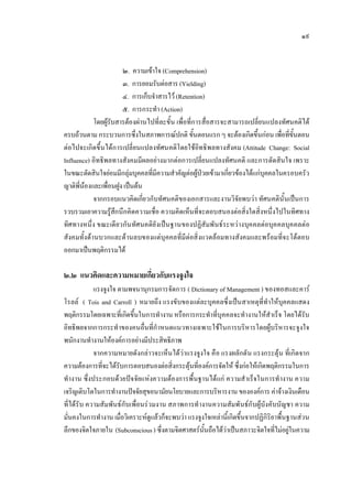 ๑๙
๒. ความเขาใจ (Comprehension)
๓. การยอมรับตอสาร (Yielding)
๔. การเก็บจําสารไว (Retention)
๕. การกระทํา (Action)
โดยผูรับสารตองผานไปที่ละขั้น เพื่อที่การสื่อสารจะสามารถเปลี่ยนแปลงทัศนคติได
ครบถวนตาม กระบวนการซึ่งในสภาพการณปกติ ขั้นตอนแรก ๆ จะตองเกิดขึ้นกอน เพื่อที่ขั้นตอน
ตอไปจะเกิดขึ้นไดการเปลี่ยนแปลงทัศนคติโดยใชอิทธิพลทางสังคม (Attitude Change: Social
Influence) อิทธิพลทางสังคมมีผลอยางมากตอการเปลี่ยนแปลงทัศนคติ และการตัดสินใจ เพราะ
ในขณะตัดสินใจยอมมีกลุมบุคคลที่มีความสําคัญตอผูปวยเขามาเกี่ยวของไดแกบุคคลในครอบครัว
ญาติพี่นองและเพื่อนฝูง เปนตน
จากกรอบแนวคิดเกี่ยวกับทัศนคติของเอกสารและงานวิจัยพบวา ทัศนคตินั้นเปนการ
รวบรวมเอาความรูสึกนึกคิดความเชื่อ ความคิดเห็นที่จะตอบสนองตอสิ่งใดสิ่งหนึ่งไปในทิศทาง
ทิศทางหนึ่ง ขณะเดียวกันทัศนคติยังเปนฐานของปฏิสัมพันธระหวางบุคคลตอบุคคลบุคคลตอ
สังคมทั้งดานบวกและดานลบของแตบุคคลที่มีตอสิ่งแวดลอมทางสังคมและพรอมที่จะโตตอบ
ออกมาเปนพฤติกรรมได
๒.๒ แนวคิดและความหมายเกี่ยวกับแรงจูงใจ
แรงจูงใจ ตามพจนานุกรมการจัดการ ( Dictionary of Management ) ของทอสและคาร
โรลล ( Tois and Carroll ) หมายถึง แรงขับของแตละบุคคลซึ่งเปนสาเหตุที่ทําใหบุคคลแสดง
พฤติกรรมโดยเฉพาะที่เกิดขึ้นในการทํางาน หรือการกระทําที่บุคคลจะทํางานใหสําเร็จ โดยไดรับ
อิทธิพลจากการกระทําของคนอื่นที่กําหนดแนวทางเฉพาะใชในการบริหารโดยผูบริหารจะจูงใจ
พนักงานทํางานใหองคการอยางมีประสิทธิภาพ
จากความหมายดังกลาวจะเห็นไดวาแรงจูงใจ คือ แรงผลักดัน แรงกระตุน ที่เกิดจาก
ความตองการที่จะไดรับการตอบสนองตอสิ่งกระตุนที่องคการจัดให ซึ่งกอใหเกิดพฤติกรรมในการ
ทํางาน ซึ่งประกอบดวยปจจัยแหงความตองการพื้นฐานไดแก ความสําเร็จในการทํางาน ความ
เจริญเติบโตในการทํางานปจจัยสุขอนามัยนโยบายและการบริหารงาน ขององคการ คาจางเงินเดือน
ที่ไดรับ ความสัมพันธกับเพื่อนรวมงาน สภาพการทํางานความสัมพันธกับผูบังคับบัญชา ความ
มั่นคงในการทํางาน เมื่อวิเคราะหดูแลวก็จะพบวา แรงจูงใจเหลานี้เกิดขึ้นจากปฏิกิริยาพื้นฐานสวน
ลึกของจิตใจภายใน (Subconscious) ซึ่งตามจิตศาสตรนั้นถือไดวาเปนสภาวะจิตใจที่ไมอยูในความ
 