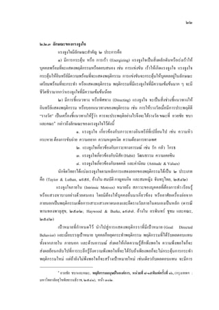 ๒๒
๒.๒.๓ ลักษณะของแรงจูงใจ
แรงจูงใจมีลักษณะสําคัญ ๒ ประการคือ
๑) มีการกระตุน หรือ การเรา (Energizing) แรงจูงใจเปนสิ่งผลักดันหรือเรงเราให
บุคคลพรอมที่จะแสดงพฤติกรรมหรือตอบสนอง เชน การแขงขัน เราใหเกิดแรงจูงใจ แรงจูงใจ
กระตุนใหอินทรียมีความพรอมที่จะแสดงพฤติกรรม การแขงขันจะกระตุนใหบุคคลอยูในลักษณะ
เตรียมพรอมที่จะกระทํา หรือแสดงพฤติกรรม พฤติกรรมที่มีแรงจูงใจที่มีความเขมขนมาก ๆ จะมี
ชีวิตชีวามากกวาแรงจูงใจที่มีความเขมขนนอย
๒) มีการชี้แนวทาง หรือทิศทาง (Directing) แรงจูงใจ จะเปนสิ่งชวงชี้แนวทางให
อินทรียแสดงพฤติกรรม หรือบอกแนวทางของพฤติกรรม เชน การใหรางวัลเมื่อมีการประพฤติดี
“รางวัล” เปนเครื่องชี้แนวทางใหรูวา ควรจะประพฤติอยางไรจึงจะไดรางวัล ขณะที่ อวยชัย ชบา
และคณะ๑
กลาวถึงลักษณะของแรงจูงใจไวดังนี้
๑. แรงจูงใจ เกี่ยวของกับภาวะทางอินทรียที่เปลี่ยนไป เชน ความหิว
กระหาย ตองการขับถาย ความอยาก ความหงุดหงิด ความตองการทางเพศ
๒. แรงจูงใจเกี่ยวของกับภาวะทางอารมณ เชน รัก กลัว โกรธ
๓. แรงจูงใจเกี่ยวของกับนิสัย (Habit) วัฒนธรรม ความเคยชิน
๔. แรงจูงใจเกี่ยวของกับเจตคติ และคานิยม (Attitude & Values)
นักจิตวิทยาไดแบงแรงจูงใจตามหลักการแสดงออกของพฤติกรรมไดเปน ๒ ประเภท
คือ (Tayior & Luthan, ๑๙๕๙, อางใน สมบัติ กาญจนกิจ และสมหญิง จันทรุไทย, ๒๕๔๒)
แรงจูงใจภายใน (Intrinsic Motives) หมายถึง สภาวะของบุคคลที่ตองการทํา เรียนรู
หรือแสวงหาบางอยางดวยตนเอง โดยมิตองใหบุคคลอื่นมาเกี่ยวของ หรืออาศัยเครื่องลอจาก
ภายนอกเปนพฤติกรรมเพื่อการเสาะแสวงหาตนเองและยึดรางวัลภายในตนเองเปนหลัก (ดารณี
พานทองพาลุสุข, ๒๕๓๒; Haywood & Burke, ๑๙๗๗. อางใน อรพินทร ชูชม และคณะ,
๒๕๔๒)
เปาหมายที่กําหนดไว นําไปสูการแสดงพฤติกรราที่มีเปาหมาย (Goal Directed
Behavior) และเมื่อบรรลุเปาหมาย บุคคลก็หยุดกระทําพฤติกรรม พฤติกรรมที่ไดรับผลตอบแทน
ทั้งจากภายใน ภายนอก และดานอารมณ สงผลใหเกิดความรูสึกพึงพอใจ ความพึงพอใจก็จะ
สงผลยอนกลับไปที่การระลึกรูถึงความพึงพอใจที่จะไดรับถาเพียงพอก็จะไมกระตุนการกระทํา
พฤติกรรมใหม แตถายังไมพึงพอใจก็จะสรางเปาหมายใหม เชนเดียวกับผลตอบแทน จะมีการ
๑
อวยชัย ชบาและคณะ, พฤติกรรมมนุษยในองคการ, หนวยที่ ๘-๑๕พิมพครั้งที่ ๑๖, (กรุงเทพฯ :
มหาวิทยาลัยสุโขทัยธรรมธิราช, ๒๕๔๑), หนา ๓๐๒.
 