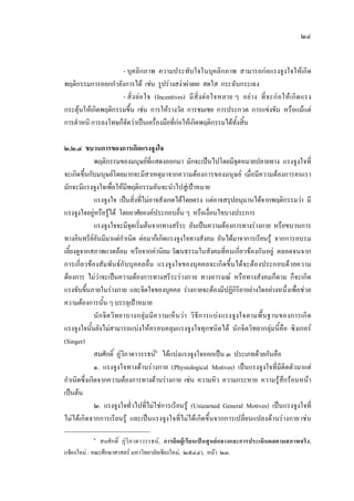 ๒๔
- บุคลิกภาพ ความประทับใจในบุคลิกภาพ สามารถกอแรงจูงใจใหเกิด
พฤติกรรมการออกกําลังการได เชน รูปรางสงาผาเผย สดใส กระฉับกระเฉง
- สิ่งลอใจ (Incentives) มีสิ่งตอใจหลาย ๆ อยาง ที่จะกอใหเกิดแรง
กระตุนใหเกิดพฤติกรรมขึ้น เชน การใหรางวัล การชมเชย การประกวด การแขงขัน หรือแมแต
การตําหนิ การลงโทษก็จัดวาเปนเครื่องมือที่กอใหเกิดพฤติกรรมไดทั้งสิ้น
๒.๒.๔ ขบวนการของการเกิดแรงจูงใจ
พฤติกรรมของมนุษยที่แสดงออกมา มักจะเปนไปโดยมีจุดหมายปลายทาง แรงจูงใจที่
จะเกิดขึ้นกับมนุษยโดยมากจะมีสาเหตุมาจากความตองการของมนุษย เมื่อมีความตองการคนเรา
มักจะมีแรงจูงใจเพื่อใหมีพฤติกรรมอันจะนําไปสูเปาหมาย
แรงจูงใจ เปนสิ่งที่ไมอาจสังเกตไดโดยตรง แตอาจสรุปอนุมานไดจากพฤติกรรมวา มี
แรงจูงใจอยูหรือรูได โดยอาศัยองคประกอบอื่น ๆ หรือเงื่อนไขบางประการ
แรงจูงใจจะมีจุดเริ่มตนจากทางสรีระ อันเปนความตองการทางรางกาย หรือขบวนการ
ทางอินทรียอันมีมาแตกําเนิด ตอมาก็เกิดแรงจูงใจทางสังคม อันไดมาจาการเรียนรู จากการอบรม
เลี้ยงดูจากสภาพแวดลอม หรือจากคานิยม วัฒนธรรมในสังคมที่คนเกี่ยวของกันอยู ตลอดจนจาก
การเกี่ยวของสัมพันธกับบุคคลอื่น แรงจูงใจของบุคคลจะเกิดขึ้นไดจะตองประกอบดวยความ
ตองการ ไมวาจะเปนความตองการทางสรีระรางกาย ทางอารมณ หรือทางสังคมก็ตาม ก็จะเกิด
แรงขับขึ้นภายในรางกาย และจิตใจของบุคคล รางกายจะตองมีปฏิกิริยาอยางใดอยางหนึ่งเพื่อชวย
ความตองการนั้น ๆ บรรลุเปาหมาย
นักจิตวิทยาบางกลุมมีความเห็นวา วิธีการแบงแรงจูงใจตามพื้นฐานของการเกิด
แรงจูงใจนั้นยังไมสามารถแบงใหครอบคลุมแรงจูงใจทุกชนิดได นักจิตวิทยากลุมนี้คือ ซิงเกอร
(Singer)
สมศักดิ์ ภูวิภาดาวรรธน๑
ไดแบงแรงจูงใจออกเปน ๓ ประเภทดวยกันคือ
๑. แรงจูงใจทางดานรางกาย (Physiological Motives) เปนแรงจูงใจที่มีติดตัวมาแต
กําเนิดซึ่งเกิดจากความตองการทางดานรางกาย เชน ความหิว ความกระหาย ความรูสึกรอนหนา
เปนตน
๒. แรงจูงใจทั่วไปที่ไมใชการเรียนรู (Uniearned General Motives) เปนแรงจูงใจที่
ไมไดเกิดจากการเรียนรู และเปนแรงจูงใจที่ไมไดเกิดขึ้นจากการเปลี่ยนแปลงดานรางกาย เชน
๑
สมศักดิ์ ภูวิภาดาวรรธน, การยึดผูเรียนเปนศูนยกลางและการประเมินผลตามสภาพจริง,
(เชียงใหม : คณะศึกษาศาสตร มหาวิทยาลัยเชียงใหม, ๒๕๔๔), หนา ๒๓.
 