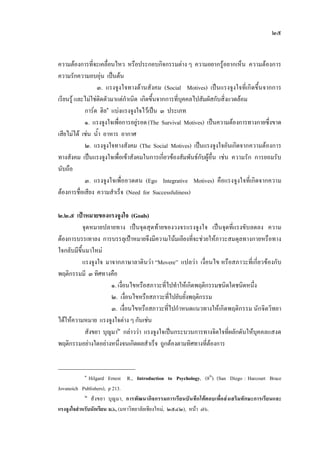 ๒๕
ความตองการที่จะเคลื่อนไหว หรือประกอบกิจกรรมตาง ๆ ความอยากรูอยากเห็น ความตองการ
ความรักความอบอุน เปนตน
๓. แรงจูงใจทางดานสังคม (Social Motives) เปนแรงจูงใจที่เกิดขึ้นจากการ
เรียนรู และไมใชติดตัวมาแตกําเนิด เกิดขึ้นจากการที่บุคคลไปสัมผัสกับสิ่งแวดลอม
การด ฮิล๑
แบงแรงจูงใจไวเปน ๓ ประเภท
๑. แรงจูงใจเพื่อการอยูรอด(The Survival Motives) เปนความตองการทางกายซึ่งขาด
เสียไมได เชน น้ํา อาหาร อากาศ
๒. แรงจูงใจทางสังคม (The Social Motives) เปนแรงจูงใจอันเกิดจากความตองการ
ทางสังคม เปนแรงจูงใจเพื่อเขาสังคมในการเกี่ยวของสัมพันธกับผูอื่น เชน ความรัก การยอมรับ
นับถือ
๓. แรงจูงใจเพื่ออวดตน (Ego Integrative Motives) คือแรงจูงใจที่เกิดจากความ
ตองการชื่อเสียง ความสําเร็จ (Need for Successfuliness)
๒.๒.๕ เปาหมายของแรงจูงใจ (Goals)
จุดหมายปลายทาง เปนจุดสุดทายของวงจรแรงจูงใจ เปนจุดที่แรงขับลดลง ความ
ตองการบรรเทาลง การบรรลุเปาหมายจึงมีความโนมเอียงที่จะชวยใหภาวะสมดุลทางกายหรือทาง
ใจกลับมีขึ้นมาใหม
แรงจูงใจ มาจากภาษาลาตินวา “Movere” แปลวา เงื่อนไข หรือสภาวะที่เกี่ยวของกับ
พฤติกรรมมี ๓ ทิศทางคือ
๑. เงื่อนไขหรือสภาวะที่ไปทําใหเกิดพฤติกรรมชนิดใดชนิดหนึ่ง
๒. เงื่อนไขหรือสภาวะที่ไปยับยั้งพฤติกรรม
๓. เงื่อนไขหรือสภาวะที่ไปกําหนดแนวทางใหเกิดพฤติกรรม นักจิตวิทยา
ไดใหความหมาย แรงจูงใจตาง ๆ กันเชน
สังขยา บุญมา๒
กลาววา แรงจูงใจเปนกระบวนการทางจิตใจที่ผลักดันใหบุคคลแสงด
พฤติกรรมอยางใดอยางหนึ่งจนเกิดผลสําเร็จ ถูกตองตามทิศทางที่ตองการ
๑
Hilgard Ernest R., Introduction to Psychology, (8th
). (San Diego : Harcourt Brace
Jovanoich Publishers), p 213.
๒
สังขยา บุญมา, การพัฒนากิจกรรมการเรียนบันทึกโตตอบเพื่อสงเสริมทักษะการเรียนและ
แรงจูงใจสําหรับนักเรียน ม.๖, (มหาวิทยาลัยเชียงใหม, ๒๕๔๒), หนา ๗๖.
 