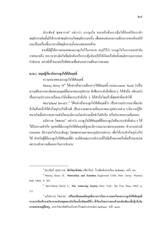 ๒๗
ประพันธ สุทธาวาส๑
กลาววา แรงจูงใจ หมายถึงสิ่งกระตุนใหอินทรียกระทํา
พฤติกรรมยับยั้งมิใหกระทําพฤติกรรมใดพฤติกรรมหนึ่ง เพื่อตอบสนองความตองการของอินทรีย
และเปนเครื่องชี้แนวทางที่พฤติกรรมนั้นจะแสดงออกดวย
จากที่มีผูใหความหมายของแรงจูงใจไวมากมาย สรุปไววา แรงจูงใจในการออกกําลัง
กายหมายถึง สภาวะทางจิตใจที่ผลักดันหรือกระตุนอินทรียใหเกิดหรือยับยั้งพฤติกรรมการออก
กําลังกาย อยางมีเปาหมายหรือทิศทางเพื่อสนองความตองการของตน
๒.๒.๖ ทฤษฎีเกี่ยวกับแรงจูงใจใฝสัมฤทธิ์
ความหมายของแรงจูงใจใฝสัมฤทธิ์
Murray, Henry H๒
ไดกลาวถึงความตองการใฝสัมฤทธิ์ (Achievement Need) วาเปน
ความตองการทางจิตของมนุษยที่จะเอาชนะอุปสรรค ฝาฟนกระทําสิ่งที่ยาก ๆ ใหสําเร็จ อธิบายวา
เปนความปรารถนาหรือแนวโนมที่จะกระทําสิ่งใด ๆ ใหสําเร็จโดยเร็วที่สุดเทาที่จะทําได
McClelland David C.๓
ไดกลาวถึงแรงจูงใจใฝสัมฤทธิ์วา เปนความปรารถนาที่จะทํา
สิ่งใดสิ่งหนึ่งใหสําเร็จลุลวงไปดวยดี เปนความพยายามที่จะเอาชนะอุปสรรคตาง ๆ มีความรูสึก
สบายใจเมื่อประสบความสําเร็จและมีความวิตกกังวลเมื่อทําไมสําเร็จ หรือประสบความลมเหลว
มนัสวาท โพทะยะ๔
กลาววา แรงจูงใจใฝสัมฤทธิ์คือแรงจูงใจที่จะกระทําสิ่งตาง ๆ ให
ไดรับความสําเร็จ บุคคลที่มีแรงจูงใจใฝสัมฤทธิ์สูงจะมีความมานะพยายามอดทน ทํางานอยางมี
แบบแผน มีความหวังในระดับสูง โดยพยายามเอาชนะอุปสรรคตางๆ เพื่อใหงานสําเร็จลุลวงไป
ได สําหรับผูที่มีแรงจูงใจใฝสัมฤทธิ์ต่ํา จะมีลักษณะการทํางานที่ไมมีเปาหมายหรือตั้งเปาหมายงาย
เพราะกลัวความลมเหลวในการทํางาน
๑
ประพันธ สุทธาวาส, จิตวิทยาสังคม, (เชียงใหม : โรงพิมพกลางเวียง, ๒๕๒๒), หนา ๘๖.
๒
Murray, Henry H., Motivation and Emotion, Englewood Cliffs. (New Jersey : Prentice
Hall, 1964), P. 265.
๓
McClelland David C., The Achieving Society, (New York : The Free Press, 1969), p.
211.
๔
มนัสสวาท โพทายะ, เปรียบเทียบผลสัมฤทธิ์ทางการเรียน ความสนใจและแรงจูงใจใฝสัมฤทธิ์
ทางการเรียนในรายวิชาภาษาอังกฤษของนักเรียนชั้นมัธยมปที่ ๑ ที่เรียนโดยการสอนดวยหลักเพียงเพื่อรูแจงกับ
การสอนตามคูมือครู, (มหาวิทยาลัยศรีนครินทรวิโรฒประสานมิตร, ๒๕๓๑), หนา ๑๔๔.
 