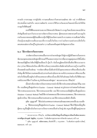 ๒๙
ความรัก การควบคุม การขูบังคับ ความคงเสนคงวาในทางอารมณของ พอ - แม การที่เด็กเคย
ประสบทั้งความสําเร็จ และความผิดหวัง จากการไดรับรางวัลและลงโทษเหลานี้จะกอใหเกิด
แรงจูงใจใฝสัมฤทธิ์
จากที่ไดศึกษาเอกสารและงานวิจัยของนักวิจัยพบวา แรงจูงใจจะมีบทบาทและมีสวน
สําคัญเปนอยางมากในกระบวนการจัดการเรียนการสอน ผูสอนเองควรพยายามสรางแรงจูงใจ
ภายในและภายนอกแกผูเรียนเพื่อกระตุนใหผูเรียนเกิดความสนใจ ความชอบ ความพึงพอใจที่จะ
เรียนรูและพฤติกรรมที่จะตามมาคือ ความตั้งใจเรียน การรวมกิจกรรมอยางกระตือรือรน
ตอบสนองตอการเรียนรูในรูปแบบตาง ๆ รวมถึงมองเห็นคุณคาสําคัญของการเรียน
๒.๓ วิธีการจัดการเรียนการสอน
การจัดการเรียนการสอนเปนการการนําเอาหลักสูตรไปสูการปฏิบัติโดยการเริ่มจากการ
พิจารณาจุดหมายของหลักสูตรที่กําหนดไวในแผนการสอนวาการที่จะบรรลุจุดมุงหมายไดนั้นตอง
พิจารณาถึงผูเรียนวาตองใหผูเรียนเปนอะไร รูอะไร ดังนั้นครูผูสอนจึงจําเปนตองใชกระบวนการ
ตาง ๆ นํามาใชสอนนักเรียน เพื่อใหการเรียนการสอนมีประสิทธิภาพในดานความรู ความเขาใจ
ดานเจตคติ และดานทักษะ “การจัดการศึกษานั้นตองคํานึงถึงจุดหมายของการศึกษาเปนประเด็น
สําคัญ เพื่อใหเกิดความสอดคลองประสานกันอยางมีเอกภาพ องคประกอบของการศึกษาจะเปน
อยางไรก็ยอมขึ้นอยูกับวาเปาหมายของการศึกษานั้นจะเปนไปในลักษณะใดดวย จึงไดพิจารณา
องคประกอบไดแก โรงเรียน ครู นักเรียนและหลักสูตร” พระมหาบรรจง สิริธมฺโม๑
เมื่อกลาวถึงการจัดการเรียนการสอนอาจกลาวถึงวิธีการประเภทตามลักษณะได๒ แบบ
คือ แบบยึดครูเปนศูนยกลาง (Teacher – Centered Method) จะรูปแบบการถายทอดในลักษณะ
วิธีการสอนแบบบรรยาย, วิธีการสอนแบบสาธิต และวิธีการสอนแบบยึดผูเรียนเปนศูนยกลาง
(Students- Centered Method) โดยมีวิธีการถายทอดแบบวิธีการสอนแบบทดลอง,วิธีการสอนแบบ
ศูนยการเรียน, วิธีการสอนแบบสืบสวนสอบสวน และวิธีการสอนแบบซิปปา เปนตน
สุพิน บุญชูวงศ๒
ไดแบงประเภทของการสอนตามลักษณะเฉพาะออกเปน ๒ แบบคือ
๑. วิธีสอนแบบครูเปนศูนยกลาง(Teacher – Centered Method) ไดแกวิธีสอนที่ครูเปน
ผูสอน ครูเปนผูดําเนินกิจกรรมการเรียนการสอนเปนสวนใหญ เชน ครูจะเปนผูตั้งจุดมุงหมาย
๑
พระมหาบรรจง สิริธมฺโม, การวิเคราะหเชิงปรัชญาเรื่องปรัชญาการศึกษาในทัศนะของพระ
ธรรมปฎก (ประยุทธ ปยุตฺโต),. (กรุงเทพฯ : โรงพิมพมหาจุฬาลงกรณราชวิทยาลัย. ๒๕๓๙), หนา ๖๗.
๒
สุพิน บุญชูวงศ, หลักการสอน, (พิมพครั้ที่ ), (กรุงเทพฯ : โรงพิมพแสวงสุทธิการพิพม,
๒๒๕๓๕), หนา ๔๕.
 