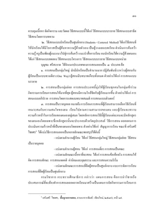 ๓๐
ควบคุมเนื้อหา จัดกิจกรรม และวัดผล วิธีสอนแบบนี้ไดแก วิธีสอนแบบบรรยาย วิธีสอนแบบสาธิต
วิธีสอนโดยการบททวน
๒. วิธีสอนแบบนักเรียนเปนศูนยกลาง (Students - Centered Method) ไดแกวิธีสอนที่
ใหนักเรียนไดมีโอกาสเปนผูคนหาความรูดวยตัวเอง เปนผูวางแผนบทเรียน ดําเนินการคนควา
ความรูครูเปนเพียงผูแนะแนวไปสูการคนควา แนะนําสื่อการเรียน จนนักเรียนไดความรูดวยตนเอง
ไดแก วิธีสอนแบบทดลอง วิธีสอนแบบโครงการ วิธีสอนแบบบรรยาย วิธีสอนแบบหนวย
บุญชม ศรีสะอาด ไดจําแนกประเภทของการสอนออกเปน ๓ ประเภท คือ
๑. การสอนเปนกลุมใหญ มักมีนักเรียนเปนจํานวนมาก ปฏิสัมพันธระหวางผูสอนกับ
ผูเรียนเปนแบบทางเดียว (One Way) ผูสอนมีบทบาทเกือบทั้งหมด ตัวอยางไดแก การสอนแบบ
บรรยาย
๒. การสอนเปนกลุมยอย การสอนประเภทนี้มุงใหผูเรียนทุกคนในกลุมเขารวม
กิจกรรมการเรียนการสอนใหมากที่สุด ผูสอนมีความใกลชิดกับผูเรียนมากขึ้น ตัวอยางไดแก การ
สอนแบบอภิปราย การสอนโดยการแสดงบทบาทสมมติ การสอนแบบติวเตอร
๓. การสอนเปนรายบุคคล หมายถึง การเรียนการสอนที่ผูเรียนสามารถเลือกวิธีเรียนที่
เหมาะสมกับความสนใจของตน เรียนไปตามความสามารถของตน และผูเรียนจะทราบ
ความกาวหนาในการเรียนของตนเองอยูเสมอ โดยหลักการสอนวิธีนี้ผูเรียนแตละคนจะมีหลักสูตร
ของตนเองโดยเฉพาะซึ่งหลักสูตรนั้นจะประกอบดวยวัตถุประสงค วิธีการสอน ตลอดจนการ
ประเมินความกาวหนาที่เปนของตนเองโดยเฉพาะ ตัวอยางไดแก สัญญาการเรียน ขณะที่ เสริมศรี
ไชยศร๑
ไดแบงวิธีการสอนออกเปนหลายลักษณะพอสรุปไดดังนี้
- แบงตามจํานวนผูเรียน ไดแก วิธีสอนกลุมใหญ วิธีสอนกลุมยอย วิธีสอน
เปนรายบุคคล
- แบงตามจํานวนผูสอน ไดแก การสอนเดี่ยว การสอนเปนคณะ
- แบงตามลักษณะเนื้อหาที่จะสอน ไดแก การสอนขอเท็จจริง การสอนให
คิด การสอนทักษะ การสอนเจตคติ คานิยมและคุณธรรม และการสอนความริเริ่ม
- แบงตามลักษณะการสอนที่ยึดผูสอนเปนศูนยกลาง แบะการจัดการเรียน
การสอนที่ยึดผูเรียนเปนศูนยกลาง
กรมวิชาการ กระทรวงศึกษาธิการ กลาววา แผนการสอน คือการนําวิชาหรือ
ประสบการณที่จะตองทําการสอนตลอดภาคเรียนมาสรางเปนแผนการจัดกิจกรรมการเรียนการ
๑
เสริมศรี ไชยศร, พื้นฐานการสอน, ลานนาการพิมพ : เชียงใหม, ๒๕๓๙), หนา ๑๙.
 