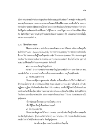 ๓๒
วิธีการสอนหลักที่ผูสอนในระดับอุดมศึกษายึดถือและปฏิบัติกันอยางกวางขวาง ผูเรียนสวนมากก็มี
ความพอใจ และชอบการสอนแบบบรรยาย เนื่องจากไมตองใชความพยายามดานอื่นใด นอกจาก
การบันทึกคําบรรยาย วิธีสอนแบบนี้ผูเรียนไมมีโอกาสมีสวนรวมในกิจกรรมการเรียนการสอน จึง
ทําใหจุดประสงคของการศึกษาที่ตองการใหผูเรียนสามารถแกปญหา สามารถวิพากษวิจารณดอย
ไป จึงทําใหมีความพยายามที่จะปรับปรุงการสอนแบบบรรยายใหดี และมีประสิทธิภาพยิ่งขึ้น
และการสอนแบบอภิปราย
๒.๓.๑ วิธีการเรียนการสอน
วิธีสอนแบบตาง ๆ มาจัดประเภทตามลักษณะเฉพาะได ๒ แบบ คือแบบยึดครูเปน
ศูนยกลาง (Teacher – Centered Method) เชน วิธีการสอนแบบบรรยาย, วิธีการสอนแบบสาธิต เปน
ตน และวิธีการสอนแบบยึดผูเรียนเปนศูนยกลางเชน วิธีการสอนแบบทดลอง วิธีการสอนแบบศูนย
การเรียน วิธีการสอนแบบสืบสวนสอบสวน และวิธีการสอนแบบซิปปา เปนตน ซึ่งสุพิน บุญชูวงค
(๒๕๓๘) ไดกลาวถึงวิธีการสอนแบบตาง ๆ ดังตอไปนี้
๑) การสอนแบบยึดครูเปนศูนยกลาง
หมายถึง กิจกรรมการเรียนการสอนที่ครูมีบทบาทในกิจกรรมการเรียนการสอน
มากกวานักเรียน สวนมากแลวจะเปนการสื่อความหมายทางเดียว จากครูไปสูผูเรียน เชน
๒) การสอนแบบบรรยาย
เปนการสอนที่ผูสอนพูดบอกเลา หรืออธิบายเนื้อหา เรื่องราวใหนักเรียนฟง ถึงแมวา
ผูเรียนจะนั่งเงียบ ๆ ฟงครูผูสอนแตผูเรียนสามารถจินตนาการและเมื่อรับรูในสิ่งที่ไดรับฟง
ครูผูสอน ครูผูสอนเปนฝายเตรียมศึกษาคนควาเรื่องราวตาง ๆ มาแลวใหผูเรียนซึ่งเปนฝายมารับผล
การศึกษาคนกวานั้น เปนการสื่อความหมายทางเดียวคือจากครูผูสอนไปสูผูเรียน ผูเรียนมีโอกาส
รวมกิจกรรมการเรียนการสอนนอย นอกจากจดบันทึกและเตรียมตัวไวสอบ ในการสอนแบบนี้มี
จุดมุงหมาย
เพื่อใหผูเรียนรูเนื้อหาวิชา แนวคิดเบื้องตน คํานิยาม
เพื่อใหผูเรียน เรียนรูเนื้อหาวิชาอยางรวดเร็ว
๓) การสอนแบบสาธิต
เปนการสอนที่ครูทําหนาที่ในการวางแผนการสอนเปนสวนใหญโดยมีการแสดงหรือ
กระทําใหดูเปนตัวอยาง ผูเรียนจะเกิดการเรียนรูจากการสังเกต การฟง การกระทําหรือการแสดง
และเปดโอกาสใหผูเรียนสวนรวมบาง โดยมีจุดมุงหมาย
(๑) เพื่อกระตุนความสนใจของผูเรียนใหมากขึ้น
 