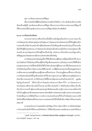 ๓๕
๑๒) การเรียนการสอนแบบแกปญหา
เปนการสงเสริมใหผูเรียนเกิดทักษะหลายดานไปพรอม ๆ กัน เชนทักษะดานความคิด
ทักษะดานปฏิบัติ และทักษะทางดานการแกปญหา ซึ่งกระบานการเรียนการสอนแบบแกปญหาที่
ใชในการสอนไดประยุกตมาจากกระบวนการแกปญหาเชิงประสานสัมพันธ
๒.๓.๒ การวัดและประเมินผล
กระบวนการทางการศึกษาดานหนึ่งที่มีความสําคัญเหมือนกันกระบวนการสอน คือ
การวัดผลและประเมินผล จุดมุงหมายใหญของการวัดผลและประเมินผลจะชวยชี้ใหครูผูสอนรูวา
การสอนนั้น ยังมีอะไรบกพรองบาง ผูเรียนยังขาดอะไรบางที่ครูจะตองคอยปรับปรุงแกไขและเติม
เต็มใหกับผูเรียนตลอดเวลา การวัดผลและประเมินผลจะตองทําควบคูไปกับการสอนอยูเสมอ เพื่อ
ชวยสรางความเจริญงอกงามใหแกผูเรียนเปนสําคัญ แตกอนการเรียนเนนความเจริญทางดาน
สติปญญาและโดยเฉพาะทางดานความจําอยางเดียวเปนสําคัญ
การวัดผลและประเมินผลมุงที่จะไดขอเท็จจริงจากผูเรียนมากที่สุดเทาที่จะทําได เพราะ
ประโยชนจะนําไปปรับปรุงแกไขแกผูเรียนใหถูกตองตลอดจนการปรับปรุงการสอนใหดีขึ้นดวย
และจุดหมายทางการวัดก็คือนําสิ่งที่วัดไดนั้นไปประเมินผลวาผูเรียนควรจะไดหรือตกและสามารถ
นําไปปรับปรุงแกไขการเรียนการสอนไดเปนอยางดี การที่ผูเรียนสอบตกนับเปนผลสูญเปลาทาง
การศึกษาและกระทบตอผูเรียนและผูปกครองเปนอยางมาก ถาหากครูผูสอนแกดวยการปรับปรุง
การวัดผลประเมินผลใหดี ถูกตองแมนยํา ทําใหเราทราบทุกระยะเวลาวาผูเรียนและครูมีจุดออนการ
เรียนวิธีการสอนอยางไร จะไดปรับปรุงใหดีขึ้นกอนที่ทุกอยางจะชาหรือสายเกินไป บุญเชิด
ภิญโญอนันตพงษ๑
ไดกลาวถึงการวัดผลประเมินทางการศึกษาไววา การวัดผลและการ
ประเมินผลการศึกษา มีมาแตครั้งโบราณ และไดกระทํากันทั่ว ๆ ไปพรอมกับการศึกษา คือ เมื่อ
เรียนวิชาการจบแลว ผูสอนจะตองทอลองดูวาศิษยของตนมีความรูความสามารถตามที่สอนไป
หรือไม ครูผูสอนจะตองทอลองความสามารถของศิษย การทอสอบความรูความสามารถของบุคคล
ในสมัยที่ครูอาจารยมีศิษยไมมาก อาจทําการทอสอบเรียงคนก็ได แตในปจจุบัน ครูอาจารยมี
นักเรียนที่ตองรับผิดชอบเปนจํานวนมาก การทอสอบหรือวิธีวัดจึงตองมีการพัฒนาใหเหมาะสมกับ
เหตุการณ
ความแตกตางระหวางบุคคลมีความสําคัญมากในการจัดการศึกษา การจัดทําหลักสูตร
การกําหนดวิชาบังคับใหเรียนและจัดวิชาตางๆ ใหเลือกเรียนตามความถนัดและความสนใจอีกมาก
๑
บุญเชิด ภิญโญอนันตพงษ, การวัดผลประเมินผลการศึกษา ทฤษฎีและการประยุกต, (กรุงเทพฯ :
อักษรเจริญทัศน, ๒๕๒๓), หนา ๕๕.
 