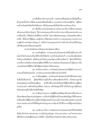 ๓๗
(๘) เพื่อเปนการทํานายลวงหนา กาทดสอบเพื่อจุดมุงหมายขอนี้สูงขึ้นมา
อีกหนวยหนึ่ง คือ เราใชผลการทดสอบเปนเครื่องชี้บอก อนาคตในการเรียนของผูเรียน วาผูเรียน
คนนี้ จะเรียนตอไปสําเร็จหรือลมเหลว เมื่อเรียนจบตอนนี้แลวตอไปควรจะเรียนทางไหน
(๙) เพื่อเปนการประเมินผลทางการบริหารงาน คือการใชผลการทดสอบ
หรือคะแนนไปประเมินดูวา วิธีการสอนของครู หรือการบริหารงานการศึกษาของสถาบัน ภาค
การศึกษานั้นๆ ไดผลถึงระดับที่ตองการหรือไม โดยการเทียบกับมาตรฐาน หรือเกณฑกลางที่ควร
จะเปน วิธีนี้จะทําใหผูสอน และผูบริหารไดพบกับความจริงวา การสอนของครู การบริหารงาน
ของผูบริหารเทาเทียม หรือสูงกวา หรือต่ํากวามาตรฐานอยางไร ในดานใด แลวจะไดปรับปรุง
แกไขขอบกพรองใหเหมาะสมตอไป
๒) ประโยชนของการวัดผลและประเมินผลการศึกษา
(๑) ทางดานผูเรียน การวัดและประเมินผลจะชวยใหรูวาผูเรียนเกง หรือ
ออนในวิชาใด สามารถเรียนไดเร็วหรือชาเพียงใด ควรปรับปรุงตัวอยางไร ควรจะเรียนเพิ่มเติมใน
วิชาใดมากนอยเพียงไร หรือถาจะออกไปประกอบอาชีพ ควรเลือกอาชีพอะไร เพื่อจะไดไมไประ
มาท เปนการสงเสริมการเรียนของผูเรียนใหดีขึ้น ในการวัดผลประเมินผลแตละครั้ง ผูสอนควรคืน
กระดาษคําตอบใหผูเรียน เพื่อใหรูผลการวัดผลการศึกษาของตน
(๒) ทางดานการบริหาร การวัดผลประเมินผลจะชวยใหผูบริหารทราบวา
ควรจะแกไขปรับปรุงกลไก การบริหารงานของสถานศึกษาอยางไรหรือไม
(๓) ทางดานครูผูสอน การวัดและประเมินผลจะชวยทําใหรูวาผลการสอน
ในชั้นนั้นเปนอยางไร ผูเรียนไดรับความรูในเรื่องราวที่สอนเพียงไรหรือไม ถาผลปรากฏวาไม
ประสบผลตามความตั้งใจของผูสอน จะไดหาวิธีการอยางใดที่จะทําใหผูเรียนไดรับความรูดีตาม
ความประสงค อาจตองปรับปรุงวิธีสอน กิจกรรม หรือหลักสูตรก็ได หรือถาปรากฏวา ผูเรียนคน
ใดเรียนออนครูก็จะไดเอาใจใสเปนพิเศษ
(๔) ทางดานการแนะแนว ปกติผูเรียนจะมีปญหาเกี่ยวกับการศึกษาตอ การ
เลือกอาชีพและปญหาสวนตัวอยูเสมอ การที่จะชวยใหผูเรียนเขาใจและตัดสินปญหาไดดวยตนเอง
จําเปนจะตองใหผูเรียนมีความรูเกี่ยวกับปญหาเหลานี้ นอกจากนี้การวัดทางดานเจตคติ ความสนใจ
และความถนัด จะชวยใหไดขอมูลสําหรับครูแนะแนวที่จะนําไปใชในการแกปญหาตอไปอยาง
ถูกตอง
(๕) ทางดานการวิจัย การวัดผลและประเมินผลจะชวยใหวินิจฉัยขอดี
ขอเสีย เกี่ยวกับการสอนของครู การปรับปรุงหลักสูตร ประมวลการสอน และโครองการสอน
เพื่อใหเหมาะสมกับผูเรียนและการวิจัยอื่น ๆ ที่จะเปนประโยชนแกการจัดการเรียนการสอน
 
