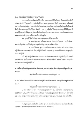 ๓๘
๒.๔ ความเปนมาของวิชาธรรมะภาคปฏิบัติ
กรรมฐานเปนงานพัฒนาจิตใหเขาถึงความสงบและใหเกิดปญญา เปนศาสตรและศิลป
แหงการดําเนินชีวิตและเปนธุระสําคัญยิ่งในทางพระพุทธศาสนาซึ่งเปนผลมาจากการที่มนุษย
ประสบปญหาติดขัดตางๆ ในการดําเนินชีวิตจนเกิดความเครียดความคับแคนใจ วุนวายใจเปนทุกข
จึงตองดิ้นรนแสวงหาวิธีแกปญหาดังกลาว กรรมฐานจึงเปนวิถีทางออกจากทุกขที่ดีที่สุดเทาที่
มนุษยคนพบมาซึ่งมีพัฒนาการสั่งสมสืบเนื่องกันมาเปนระยะเวลายาวนานจากยุคกอนพุทธกาลยุค
พุทธกาลและหลังพุทธกาลเรื่อยมาจนถึงสมัยปจจุบัน
พระพุทธเจาไดตรัสถึงธุระในพระพุทธศาสนาไว ๒ อยางคือ
๑. คันถะธุระ หมายถึง ธุระของพระภิกษุสงฆ สามเณร จะตองศึกษา
พระไตรปฎก คือ พระวินัยปฎก พระสุตตันตปฎก และพระอภิธรรมปฎก
๒. และวิปสสนาธุระ หมายถึง ธุระของพระภิกษุสงฆสามเณรจะตอง
ปฏิบัติ ตามพระธรรม พระวินัย คือการปฏิบัติ เรียกวา สมถะกรรมฐาน และวิปสสนากรรมฐาน อัน
เปนสายปฏิบัติ
เพื่อใหการปฏิบัติธรรมกรรมสอดคลองกับคําสอนและวิธีปฏิบัติไดถูกตองและมี
ประสิทธิภาพ ดังนั้น มหาวิทยาลัยมหาจุฬาลงกรณราชวิทยาลัยจึงจัดโครงสรางของหลักสูตรใน
รายวิชาธรรมะภาคปฏิบัติไวดังนี้
๒.๔.๑ โครงสรางหลักสูตรมหาวิทยาลัยมหาจุฬาลงกรณราชวิทยาลัย หลักสูตรเกาปพุทธศักราช
๒๕๓๘
- ขอบขายเนื้อหาสาระรายวิชาธรรมะภาคปฏิบัติ ๑-๗
๒.๔.๒ โครงสรางหลักสูตรมหาวิทยาลัยมหาจุฬาลงกรณราชวิทยาลัย หลักสูตรใหมปพุทธศักราช
๒๕๕๐
- ขอบขายเนื้อหาสาระรายวิชาธรรมะภาคปฏิบัติ ๑-๗
๑) โครงสรางหลักสูตร วิชาแกนพระพุทธศาสนา ๕๐ หนวยกิต (หลักสูตรเกาป
พุทธศักราช ๒๕๓๘)๑
นิสิตทุกคณะตองศึกษาวิชาแกนพระพุทธศาสนาจํานวน ๕๐ หนวยกิต
ประกอบดวยกลุมวิชาภาษาบาลี ๘ หนวยกิต และกลุมวิชาพระพุทธศาสนา ๓๒ หนวยกิต ไดแก
๑
หลักสูตรพุทธศาสตรบัณฑิต พุทธศักราช ๒๕๓๘ มหาวิทยาลัยมหาจุฬาลงกรณราชวิทยาลัย,
(กรุงเทพฯ : โรงพิมพมหาจุฬาลงกรณราชวิทยาลัย, ๒๕๔๕), หนา ๕-๑๓.
 