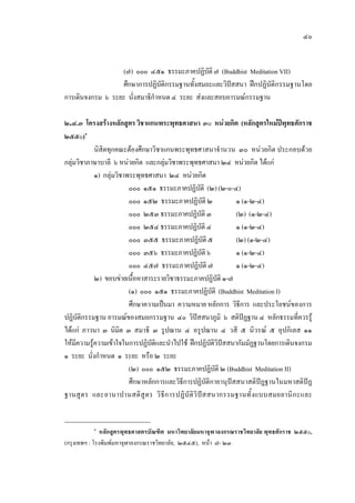 ๔๐
(๗) ๐๐๐ ๔๕๑ ธรรมะภาคปฏิบัติ๗ (Buddhist Meditation VII)
ศึกษาการปฏิบัติกรรมฐานทั้งสมถะและวิปสสนา ฝกปฏิบัติกรรมฐานโดย
การเดินจงกรม ๖ ระยะ นั่งสมาธิกําหนด ๔ ระยะ สงและสอบอารมณกรรมฐาน
๒.๔.๓ โครงสรางหลักสูตรวิชาแกนพระพุทธศาสนา ๓๐ หนวยกิต (หลักสูตรใหมปพุทธศักราช
๒๕๕๐)๑
นิสิตทุกคณะตองศึกษาวิชาแกนพระพุทธศาสนาจํานวน ๓๐ หนวยกิต ประกอบดวย
กลุมวิชาภาษาบาลี ๖ หนวยกิต และกลุมวิชาพระพุทธศาสนา ๒๔ หนวยกิต ไดแก
๑) กลุมวิชาพระพุทธศาสนา ๒๔ หนวยกิต
๐๐๐ ๑๕๑ ธรรมะภาคปฏิบัติ (๒)(๒-๐-๔)
๐๐๐ ๑๕๒ ธรรมะภาคปฏิบัติ ๒ ๑ (๑-๒-๔)
๐๐๐ ๒๕๓ ธรรมะภาคปฏิบัติ ๓ (๒) (๑-๒-๔)
๐๐๐ ๒๕๔ ธรรมะภาคปฏิบัติ ๔ ๑ (๑-๒-๔)
๐๐๐ ๓๕๕ ธรรมะภาคปฏิบัติ ๕ (๒) (๑-๒-๔)
๐๐๐ ๓๕๖ ธรรมะภาคปฏิบัติ๖ ๑ (๑-๒-๔)
๐๐๐ ๔๕๗ ธรรมะภาคปฏิบัติ ๗ ๑ (๑-๒-๔)
๒) ขอบขายเนื้อหาสาระรายวิชาธรรมะภาคปฏิบัติ ๑-๗
(๑) ๐๐๐ ๑๕๑ ธรรมะภาคปฏิบัติ (Buddhist Meditation I)
ศึกษาความเปนมา ความหมาย หลักการ วิธีการ และประโยชนของการ
ปฏิบัติกรรมฐาน อารมณของสมถกรรมฐาน ๔๐ วิปสสนาภูมิ ๖ สติปฏฐาน ๔ หลักธรรมที่ควรรู
ไดแก ภาวนา ๓ นิมิต ๓ สมาธิ ๓ รูปฌาน ๔ อรูปฌาน ๔ วสี ๕ นิวรณ ๕ อุปกิเลส ๑๑
ใหมีความรูความเขาใจในการปฏิบัติและนําไปใช ฝกปฏิบัติวิปสสนากัมมัฏฐานโดยการเดินจงกรม
๑ ระยะ นั่งกําหนด ๑ ระยะ หรือ ๒ ระยะ
(๒) ๐๐๐ ๑๕๒ ธรรมะภาคปฏิบัติ ๒ (Buddhist Meditation II)
ศึกษาหลักการและวิธีการปฏิบัติกายานุปสสนาสติปฏฐานในมหาสติปฏ
ฐานสูตร และอานาปานสติสูตร วิธีการปฏิบัติวิปสสนากรรมฐานทั้งแบบสมถยานิกะและ
๑
หลักสูตรพุทธศาสตรบัณฑิต มหาวิทยาลัยมหาจุฬาลงกรณราชวิทยาลัย พุทธศักราช ๒๕๕๐,
(กรุงเทพฯ : โรงพิมพมหาจุฬาลงกรณราชวิทยาลัย, ๒๕๔๕), หนา ๗- ๒๓
 