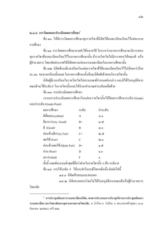 ๔๒
๒.๔.๔ การวัดผลและประเมินผลการศึกษา๑
ขอ ๓๐ ใหมีการวัดผลการศึกษาทุกรายวิชาที่นิสิตไดลงทะเบียนเรียนไวแตละภาค
การศึกษา
ขอ ๓๑ การวัดผลการศึกษาอาจทําไดหลายวิธี ในระหวางภาคการศึกษาจะมีการสอบ
ทุกรายวิชาที่ลงทะเบียนเรียนไวในภาคการศึกษานั้น ถารายวิชาใดไมมีการสอบใหคณบดี หรือ
ผูอํานวยการ วิทยาลัยประกาศใหนิสิตทราบกอนการลงทะเบียนในภาคการศึกษานั้น
ขอ ๓๒ นิสิตตองงมีเวลาเรียนในแตละรายวิชาที่ไดลงทะเบียนเรียนไวไมนอยกวารอย
ละ ๘๐ ของเวลาเรียนทั้งหมด ในภาคการศึกษานั้นจึงจะมีสิทธิเขาสอบในรายวิชานั้น
นิสิตผูมีเวลาเรียนในรายวิชาใดไมครบเกณฑกําหนดดังกลาว และมิไดรับอนุมัติจาก
คณบดี จะไดระดับ F ในรายวิชานั้นและใหนํามาคํานวณคาระดับเฉลี่ยดวย
ขอ ๓๓ การประเมินผลการศึกษา
ระบบการประเมินผลการศึกษาในแตละรายวิชานั้นใหมีผลการศึกษาระดับ (Grade)
และคาระดับ (Grade-Point)
ผลการศึกษา ระดับ คาระดับ
ดีเยี่ยม(Excellent) A ๔.๐
ดีมาก (Very Good) B+ ๓.๕
ดี (Good) B ๓.๐
คอนขางดี(Very Fair) C+ ๒.๕
พอใช (Fair) C ๒.๐
คอนขางพอใช (Quite Fair) D+ ๑.๕
อาน (Poor) D ๑.๐
ตก (Failed) F ๐
ทั้งนี้ เกณฑคะแนนต่ําสุดที่ถือวาผานในรายวิชานั้น ๆ คือ ระดับ D
ขอ ๓๔ การใหระดับ F ใหกระทําในกรณีใดกรณีหนึ่ง ดังตอไปนี้
๓๔.๑ นิสิตเขาสอบและสอบตก
๓๔.๒ นิสิตขาดสอบโดยไมไดรับอนุมัติจากคณบดีหรือผูอํานวยการ
วิทยาลัย
๑
การประชุมสัมมนาระบบทะเบียนนิสิต, เอกสารประกอบการประชุมโครงการประชุมสัมมนา
ระบบทะเบียน มหาวิทยาลัยมหาจุฬาลงกรณราชวิทยาลัย, ต. ลําไทร อ. วังนอย จ. พระนครศรีอยุธยา, (๑-๓
กันยายน ๒๕๕๑), หนา ๒๒.
 