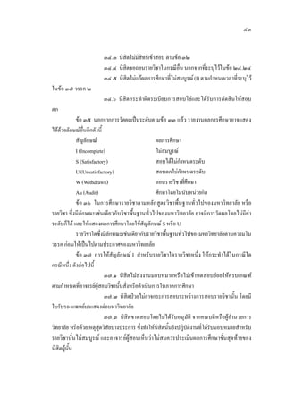 ๔๓
๓๔.๓ นิสิตไมมีสิทธิเขาสอบ ตามขอ ๓๒
๓๔.๔ นิสิตขอถอนรายวิชาในกรณีอื่น นอกจากที่ระบุไวในขอ ๒๔.๒๔
๓๔.๕ นิสิตไมแกผลการศึกษาที่ไมสมบูรณ(I) ตามกําหนดเวลาที่ระบุไว
ในขอ ๓๗ วรรค ๒
๓๔.๖ นิสิตกระทําผิดระเบียบการสอบไลและไดรับการตัดสินใหสอบ
ตก
ขอ ๓๕ นอกจากการวัดผลเปนระดับตามขอ ๓๓ แลว รายงานผลการศึกษาอาจแสดง
ไดดวยลักษณอื่นอีกดังนี้
สัญลักษณ ผลการศึกษา
I (Incomplete) ไมสมบูรณ
S (Satisfactory) สอบไดไมกําหนดระดับ
U (Unsatisfactory) สอบตกไมกําหนดระดับ
W (Withdrawn) ถอนรายวิชาที่ศึกษา
Au (Audit) ศึกษาโดยไมนับหนวยกิต
ขอ ๓๖ ในการศึกษารายวิชาตามหลักสูตรวิชาพื้นฐานทั่วไปของมหาวิทยาลัย หรือ
รายวิชา ซึ่งมีลักษณะเชนเดียวกับวิชาพื้นฐานทั่วไปของมหาวิทยาลัย อาจมีการวัดผลโดยไมมีคา
ระดับก็ได และใหแสดงผลการศึกษาโดยใชสัญลักษณ S หรือ U
รายวิชาใดซึ่งมีลักษณะเชนเดียวกับรายวิชาพื้นฐานทั่วไปของมหาวิทยาลัยตามความใน
วรรค กอนใหเปนไปตามประกาศของมหาวิทยาลัย
ขอ ๓๗ การใหสัญลักษณ I สําหรับรายวิชาใดรายวิชาหนึ่ง ใหกระทําไดในกรณีใด
กรณีหนึ่ง ดังตอไปนี้
๓๗.๑ นิสิตไมสงงานมอบหมายหรือไมเขาทดสอบยอยใหครบเกณฑ
ตามกําหนดที่อาจารยผูสอบวิชานั้นสั่งหรือดําเนินการในภาคการศึกษา
๓๗.๒ นิสิตปวยไมอาจกระการสอบระหวางการสอบรายวิชานั้น โดยมี
ใบรับรองแพทยมาแสดงตอมหาวิทยาลัย
๓๗.๓ นิสิตขาดสอบโดยไมไดรับอนุมัติ จากคณบดีหรือผูอํานวยการ
วิทยาลัย หรือดวยเหตุสุดวิสัยบางประการ ซึ่งทําใหนิสิตนั้นยังปฏิบัติงานที่ไดรับมอบหมายสําหรับ
รายวิชานั้นไมสมบูรณ และอาจารยผูสอนเห็นวาไมสมควรประเมินผลการศึกษาขั้นสุดทายของ
นิสิตผูนั้น
 