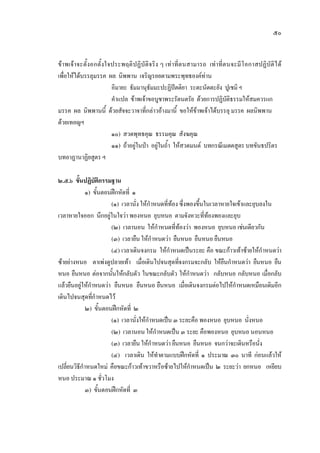 ๕๐
ขาพเจาจะตั้งอกตั้งใจประพฤติปฏิบัติจริง ๆ เทาที่ตนสามารถ เทาที่ตนจะมีโอกาสปฏิบัติได
เพื่อใหไดบรรลุมรรค ผล นิพพาน เจริญรอยตามพระพุทธองคทาน
อิมายะ ธัมมานุธัมมะปะฏิปตติยา ระตะนัตตะยัง ปูเชมิฯ
คําแปล ขาพเจาขอบูชาพระรัตนตรัย ดวยการปฏิบัติธรรมใหสมควรแก
มรรค ผล นิพพานนี้ ดวยสัจจะวาจาที่กลาวอางมานี้ ขอใหขาพเจาไดบรรลุ มรรค ผลนิพพาน
ดวยเทอญฯ
๑๐) สวดพุทธคุณ ธรรมคุณ สังฆคุณ
๑๑) ถาอยูในปา อยูในถ้ํา ใหสวดมนต บทกรณีเมตตสูตร บทขันธปริตร
บทอาฏานาฏิยสูตร ฯ
๒.๕.๖ ขั้นปฏิบัติกรรมฐาน
๑) ขั้นตอนฝกหัดที่ ๑
(๑) เวลานั่งใหกําหนดที่ทอง ซึ่งพองขึ้นในเวลาหายใจเขาและยุบลงใน
เวลาหายใจออก นึกอยูในใจวา พองหนอ ยุบหนอ ตามจังหวะที่ทองพองและยุบ
(๒) เวลานอน ใหกําหนดที่ทองวา พองหนอ ยุบหนอ เชนเดียวกัน
(๓) เวลายืนใหกําหนดวา ยืนหนอ ยืนหนอ ยืนหนอ
(๔) เวลาเดินจงกรม ใหกําหนดเปนระยะ คือ ขณะกาวเทาซายใหกําหนดวา
ซายยางหนอ ตาเพงดูปลายเทา เมื่อเดินไปจนสุดที่จงกรมจะกลับ ใหยืนกําหนดวา ยืนหนอ ยืน
หนอ ยืนหนอ ตอจากนั้นใหกลับตัว ในขณะกลับตัว ใหกําหนดวา กลับหนอ กลับหนอ เมื่อกลับ
แลวยืนอยูใหกําหนดวา ยืนหนอ ยืนหนอ ยืนหนอ เมื่อเดินจงกรมตอไปใหกําหนดเหมือนเดิมอีก
เดินไปจนสุดที่กําหนดไว
๒) ขั้นตอนฝกหัดที่ ๒
(๑) เวลานั่งใหกําหนดเปน ๓ ระยะคือ พองหนอ ยุบหนอ นั่งหนอ
(๒) เวลานอนใหกําหนดเปน ๓ ระยะ คือพองหนอ ยุบหนอ นอนหนอ
(๓) เวลายืนใหกําหนดวา ยืนหนอ ยืนหนอ จนกวาจะเดินหรือนั่ง
(๔) เวลาเดิน ใหทําตามแบบฝกหัดที่ ๑ ประมาณ ๓๐ นาที กอนแลวให
เปลี่ยนวิธีกําหนดใหม คือขณะกาวเทาขวาหรือซายไปใหกําหนดเปน ๒ ระยะวา ยกหนอ เหยียบ
หนอ ประมาณ ๑ ชั่วโมง
๓) ขั้นตอนฝกหัดที่ ๓
 