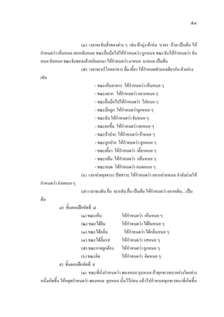 ๕๔
(๔) เวลาจะจับสิ่งของตาง ๆ เชน ผานุง ผาหม บาตร ถวย เปนตน ให
กําหนดวา เห็นหนอ อยากจับหนอ ขณะยื่นมือไปใหกําหนดวา ถูกหนอ ขณะจับใหกําหนดวา จับ
หนอ จับหนอ ขณะจับของแลวหยิบยกมา ใหกําหนดวา มาหนอ มาหนอ เปนตน
(๕) เวลาจะบริโภคอาหาร ดื่ม เคี้ยว ใหกําหนดทํานองเดียวกัน ตัวอยาง
เชน
- ขณะเห็นอาหาร ใหกําหนดวา เห็นหนอ ๆ
- ขณะอยาก ใหกําหนดวา อยากหนอ ๆ
- ขณะยื่นมือไปใหกําหนดวา ไปหนอ ๆ
- ขณะมือถูก ใหกําหนดวาถูกหนอ ๆ
- ขณะจับ ใหกําหนดวา จับหนอ ๆ
- ขณะยกขึ้น ใหกําหนดวา ยกหนอ ๆ
- ขณะอาปาก ใหกําหนดวา อาหนอ ๆ
- ขณะถูกปาก ใหกําหนดวา ถูกหนอ ๆ
- ขณะเคี้ยว ใหกําหนดวา เคี้ยวหนอ ๆ
- ขณะกลืน ใหกําหนดวา กลืนหนอ ๆ
- ขณะหมด ใหกําหนดวา หมดหนอ ๆ
(๖) เวลาถายอุจจาระ ปสสาวะ ใหกําหนดวา อยากถายหนอ กําลังถายให
กําหนดวา ถายหนอ ๆ
(๗) เวลาจะเดิน ยืน จะหลับ ตื่น เปนตน ใหกําหนดวา อยากเดิน....เปน
ตน
๘) ขั้นตอนฝกหัดที่ ๘
(๑) ขณะเห็น ใหกําหนดวา เห็นหนอ ๆ
(๒) ขณะไดยิน ใหกําหนดวา ไดยินหนอ ๆ
(๓) ขณะไดกลิ่น ใหกําหนดวา ไดกลิ่นหนอ ๆ
(๔) ขณะไดลิ้มรส ใหกําหนดวา รสหนอ ๆ
(๕) ขณะกายถูกตอง ใหกําหนดวา ถูกหนอ ๆ
(๖) ขณะคิด ใหกําหนดวา คิดหนอ ๆ
๙) ขั้นตอนฝกหัดที่ ๙
(๑) ขณะที่นั่งกําหนดวา พองหนอ ยุบหนอ ถาทุกขเวทนาอยางใดอยาง
หนึ่งเกิดขึ้น ใหหยุดกําหนดวา พองหนอ ยุบหนอ นั้นไวกอน แลวไปกําหนดทุกขเวทนาที่เกิดขึ้น
 