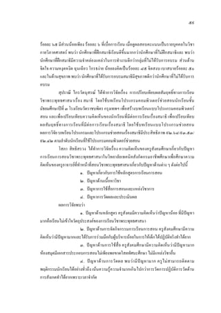 ๕๙
รอยละ ๖๕ มีสวนนอยเพียง รอยละ ๖ ที่เบื่อการเรียน เมื่อดูผลสอบคะแนนเปนรายบุคคลในวิชา
กายวิภาคศาสตร พบวา นักศึกษาที่ฝกสมาธิเรียนดีขึ้นมากกวานักศึกษาที่ไมฝกสมาธิและ พบวา
นักศึกษาที่ฝกสมาธิมีความจําคลองแคลวในการทํางานดีกวากลุมที่ไมไดรับการอบรม สวนดาน
จิตใจ ความหงุดหงิด ฉุนเฉียว โกรธงาย นอยลงคิดเปนรอยละ ๘๕ จิตสงบ เบาสบายรอยละ ๕๐
และในดานสุขภาพ พบวา นักศึกษาที่ไดรับการอบรมสมาธิมีสุขภาพดีกวานักศึกษาที่ไมไดรับการ
อบรม
สุปราณี ไกรวัตนุสรณ ไดทําการวิจัยเรื่อง การเปรียบเทียบผลสัมฤทธิ์ทางการเรียน
วิชาพระพุทธศาสนาเรื่อง สมาธิ โดยใชบทเรียนโปรแกรมคอมพิวเตอรชวยสอนนักเรียนชั้น
มัธยมศึกษาปที่ ๓ โรงเรียนวัดราชบพิตร กรุงเทพฯ เพื่อสรางบทเรียนแบบโปรแกรมคอมพิวเตอร
สอน และเพื่อเปรียบเทียบความคิดเห็นของนักเรียนที่มีตอการเรียนเรื่องสมาธิ เพื่อเปรียบเทียบ
ผลสัมฤทธิ์ทางการเรียนที่มีตอการเรียนเรื่องสมาธิ โดยใชบทเรียนแบบโปรแกรมชวยสอน
ผลการวิจัย บทเรียนโปรแกรมและโปรแกรมชวยสอนเรื่องสมาธิมีประสิทธิภาพ ๙๒.๖๘/๙๓.๕๓/
๙๒.๔๒ ตามลําดับนักเรียนที่ใชโปรแกรมคอมพิวเตอรชวยสอน
โสภา สิทธิสรวง ไดทําการวิจัยเรื่อง ความคิดเห็นของครูสังคมศึกษาเกี่ยวกับปญหา
การเรียนการสอนวิชาพระพุทธศาสนาในวิทยาลัยเทคนิคสังกัดกรมอาชีพศึกษาเพื่อศึกษาความ
คิดเห็นของครูอาจารยที่ทําหนาที่สอนวิชาพระพุทธศาสนาเกี่ยวกับปญหาดานตาง ๆ ดังตอไปนี้
๑. ปญหาเกี่ยวกับการใชหลักสูตรการเรียนการสอน
๒. ปญหาดานเนื้อหาวิชา
๓. ปญหาการใชสื่อการสอนและแหลงวิชาการ
๔. ปญหาการวัดผลและประเมินผล
ผลการวิจัยพบวา
๑. ปญหาดานหลักสูตร ครูสังคมมีความคิดเห็นวาปญหานอย ที่มีปญหา
มากคือเรียนไมเขาใจวัตถุประสงคของการเรียนวิชาพระพุทธศาสนา
๒. ปญหาดานการจัดกิจกรรมการเรียนการสอน ครูสังคมศึกษามีความ
คิดเห็นวามีปญหามากและไดรับการรวมมือกับผูบริหารนอยในการใหเด็กไดปฏิบัติจริงทําไดยาก
๓. ปญหาดานการใชสื่อ ครูสังคมศึกษามีความคิดเห็นวามีปญหามาก
หองสมุดมีเอกสารประกอบการสอนไมเพียงพอขาดโสตทัศนะศึกษา ไมมีแหลงวิชาอื่น
๔. ปญหาดานการวัดผล พบวามีปญหามาก ครูไมสามารถติดตาม
พฤติกรรมนักเรียนไดอยางทั่วถึง เนนความรูความจํามากเกินไปกวาการวัดการปฏิบัติการวัดดาน
การสังเกตทําไดยากเพราะเวลาจํากัด
 
