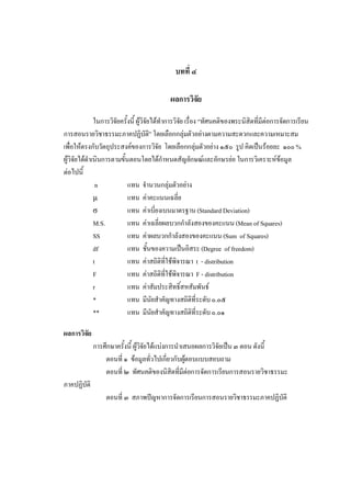 บทที่ ๔
ผลการวิจัย
ในการวิจัยครั้งนี้ ผูวิจัยไดทําการวิจัย เรื่อง “ทัศนคติของพระนิสิตที่มีตอการจัดการเรียน
การสอนรายวิชาธรรมะภาคปฏิบัติ” โดยเลือกกลุมตัวอยางตามความสะดวกและความเหมาะสม
เพื่อใหตรงกับวัตถุประสงคของการวิจัย โดยเลือกกลุมตัวอยาง ๑๕๐ รูป คิดเปนรอยละ ๑๐๐%
ผูวิจัยไดดําเนินการตามขั้นตอนโดยไดกําหนดสัญลักษณและอักษรยอ ในการวิเคราะหขอมูล
ตอไปนี้
n แทน จํานวนกลุมตัวอยาง
µ แทน คาคะแนนเฉลี่ย
σ แทน คาเบี่ยงเบนมาตรฐาน(Standard Deviation)
M.S. แทน คาเฉลี่ยผลบวกกําลังสองของคะแนน (Mean of Squares)
SS แทน คาผลบวกกําลังสองของคะแนน (Sum of Squares)
df แทน ชั้นของความเปนอิสระ (Degree of freedom)
t แทน คาสถิติที่ใชพิจารณา t - distribution
F แทน คาสถิติที่ใชพิจารณา F - distribution
r แทน คาสัมประสิทธิ์สหสัมพันธ
* แทน มีนัยสําคัญทางสถิติที่ระดับ๐.๐๕
** แทน มีนัยสําคัญทางสถิติที่ระดับ๐.๐๑
ผลการวิจัย
การศึกษาครั้งนี้ ผูวิจัยไดแบงการนําเสนอผลการวิจัยเปน๓ ตอน ดังนี้
ตอนที่ ๑ ขอมูลทั่วไปเกี่ยวกับผูตอบแบบสอบถาม
ตอนที่ ๒ ทัศนคติของนิสิตที่มีตอการจัดการเรียนการสอนรายวิชาธรรมะ
ภาคปฏิบัติ
ตอนที่ ๓ สภาพปญหาการจัดการเรียนการสอนรายวิชาธรรมะภาคปฏิบัติ
 