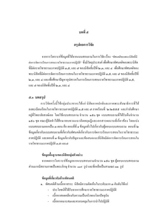 บทที่ ๕
สรุปผลการวิจัย
จากการวิเคราะหขอมูลที่ไดจากแบบสอบถามในการวิจัย เรื่อง “ทัศนคติของพระนิสิตที่มี
ตอการจัดการเรียนการสอนรายวิชาธรรมะภาคปฏิบัติ” ซึ่งมีวัตถุประสงค เพื่อศึกษาทัศนคติของพระนิสิต
ที่มีตอรายวิชาธรรมะภาคปฏิบัติ ๓,๕, และ ๗ ของนิสิตชั้นปที่ ๒,๓, และ ๔ เพื่อศึกษาทัศนคติของ
พระนิสิตที่มีตอการจัดการเรียนการสอนในรายวิชาธรรมะภาคปฏิบัติ ๓,๕, และ ๗ ของนิสิตชั้นปที่
๒,๓, และ ๔ และเพื่อศึกษาปญหาอุปสรรคในการเรียนการสอนรายวิชาธรรมะภาคปฏิบัติ ๓,๕,
และ ๗ ของนิสิตชั้นปที่ ๒,๓, และ ๔
๕.๑ บทสรุป
การวิจัยครั้งนี้ใชกลุมประชากรไดแก นิสิตภาคปกติและภาคพระสังฆาธิการที่ได
ลงทะเบียนเรียนในรายวิชา ธรรมภาคปฏิบัติ ๓,๕ และ ๗ ภาคเรียนที่ ๒/๒๕๕๕ และกําลังศึกษา
อยูที่วิทยาลัยสงฆเลย โดยใชแบบสอบถาม จํานวน ๑๕๐ ชุด แบบสอบถามที่ไดรับคืนจํานวน
๑๕๐ ชุด คณะผูจัดทําไดศึกษาทบทวนแนวคิดทฤษฎีและเอกสารผลงานที่เกี่ยวของ โดยแบง
แบบสอบถามออกเปน ๓ ตอน คือ ตอนที่ที่ ๑ ขอมูลทั่วไปเกี่ยวกับผูตอบแบบสอบถาม ตอนที่ ๒
ขอมูลเกี่ยวกับแบบสอบถามที่เกี่ยวกับทัศนคติเกี่ยวกับการจัดการเรียนการสอนในรายวิชาธรรมะ
ภาคปฏิบัติ และตอนที่ ๓ ขอมูลเกี่ยวกับปญหาและขอเสนอแนะที่นิสิตมีตอการจัดการเรียนการสอนใน
รายวิชาธรรมะภาคปฏิบัติ ๓,๕ และ๗
ขอมูลพื้นฐานของนิสิตกลุมตัวอยาง
จากผลการวิเคราะหขอมูลจากแบบสอบถามจํานวน ๑๕๐ ชุด ผูตอบแบบสอบถาม
สวนมากมีสถานภาพเปนพระภิกษุ จํานวน ๑๓๙ รูป และที่เหลือเปนสามเณร ๑๑ รูป
ขอมูลที่เกี่ยวกับดานทัศนคติ
๑. ทัศนคติดานเนื้อหาสาระ นิสิตมีความคิดเห็นในระดับมาก ๓ อันดับไดแก
- ประโยชนที่ไดรับจากการศึกษารายวิชาธรรมะภาคปฏิบัติ
- เนื้อหาสอดคลองกับความเปนจริงของโลกปจจุบัน
- เนื้อหาเหมาะสมและครอบคลุมในการนําไปปฏิบัติ
 