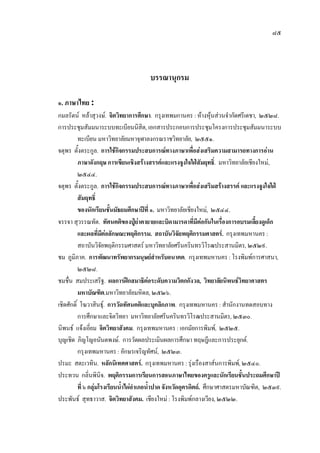 ๘๕
บรรณานุกรม
๑. ภาษาไทย :
กมลรัตน หลาสุวงษ. จิตวิทยาการศึกษา. กรุงเทพมกานคร : หางหุนสวนจํากัดศรีเดชา, ๒๕๒๘.
การประชุมสัมมนาระบบทะเบียนนิสิต, เอกสารประกอบการประชุมโครงการประชุมสัมมนาระบบ
ทะเบียน มหาวิทยาลัยมหาจุฬาลงกรณราชวิทยาลัย, ๒๕๕๑.
จตุพร ตั้งตระกูล. การใชกิจกรรมประสบการณทางภาษาเพื่อสงเสริมความสามารถทางการอาน
ภาษาอังกฤษ การเขียนเชิงสรางสรรคและแรงจูงใจใฝสัมฤทธิ์. มหาวิทยาลัยเชียงใหม,
๒๕๔๔.
จตุพร ตั้งตระกูล. การใชกิจกรรมประสบการณทางภาษาเพื่อสงเสริมสรางสรรค และแรงจูงใจใฝ
สัมฤทธิ์
ของนักเรียนชั้นมัธยมศึกษาปที่ ๑. มหาวิทยาลัยเชียงใหม, ๒๕๔๔.
จรรจา สุวรรณทัต. ทัศนคติของปูยาตายายและบิดามารดาที่มีตอกันในเรื่องการอบรมเลี้ยงดูเด็ก
และผลที่มีตอลักษณะพฤติกรรม. สถาบันวิจัยพฤติกรรมศาสตร. กรุงเทพมหานคร :
สถาบันวิจัยพฤติกรรมศาสตร มหาวิทยาลัยศรีนครินทรวิโรฒประสานมิตร, ๒๕๒๙.
ชม ภูมิภาค. การพัฒนาทรัพยากรมนุษยสําหรับอนาคต. กรุงเทพมหานคร : โรงพิมพการศาสนา,
๒๕๒๘.
ชมชื่น สมประเสริฐ. ผลการฝกสมาธิตอระดับความวิตกกังวล, วิทยาลัยนิพนธวิทยาศาสตร
มหาบัณฑิต.มหาวิทยาลัยมหิดล, ๒๕๒๖.
เชิดศักดิ์ โฆวาสินธุ. การวัดทัศนคติและบุคลิกภาพ. กรุงเทพมหานคร : สํานักงานทดสอบทาง
การศึกษาและจิตวิทยา มหาวิทยาลัยศรีนครินทรวิโรฒประสานมิตร, ๒๕๓๐.
นิพนธ แจงเอี่ยม จิตวิทยาสังคม. กรุงเทพมหานคร : เอกมัยการพิมพ, ๒๕๒๕.
บุญเชิด ภิญโญอนันตพงษ. การวัดผลประเมินผลการศึกษา ทฤษฎีและการประยุกต.
กรุงเทพมหานคร : อักษรเจริญทัศน, ๒๕๒๓.
ปรมะ สตะเวทิน. หลักนิเทศศาสตร. กรุงเทพมหานคร : รุงเรืองสาสนการพิมพ, ๒๕๔๐.
ประทวน กลิ่นพินิจ. พฤติกรรมการเรียนการสอนภาษาไทยของครูและนักเรียนชั้นประถมศึกษาป
ที่ ๖ กลุมโรงเรียนน้ําไผอําเภอน้ําปาด จังหวัดอุตรดิตถ. ศึกษาศาสตรมหาบัณฑิต, ๒๕๓๙.
ประพันธ สุทธาวาส. จิตวิทยาสังคม. เชียงใหม : โรงพิมพกลางเวียง, ๒๕๒๒.
 