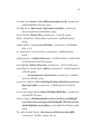 ๘๖
ประภาเพ็ญ สุวรรณ. ทัศนคติ : การวัด การเปลี่ยนแปลงและพฤติกรรมอนามัย. กรุงเทพมหานคร :
บริษัทสํานักพิมพวัฒนาพานิช จํากัด, ๒๕๒๐.
ประภาเพ็ญ สุวรรณ. พฤติกรรมศาสตร พฤติกรรมสุขภาพ และสุขศึกษา. กรุงเทพมหานคร :
คณะสาธารณสุขศาสตร มหาวิทยาลัยมหิดล, ๒๕๓๒.
ประสาท อิศรปรีดา. จิตวิทยาการศึกษา. กรุงเทพมหานคร : กราพิคอาร็ต, ๒๕๒๒.
ปรียาพร วงคอนุตรโรจน. จิตวิทยาการศึกษา. กรุงเทพมหานคร : ศูนยสื่อเสริมกรุงเทพฯ,
๒๕๔๒.
พงษพันธ พงษโสภา. การแนะแนวและการใหคําปรึกษา. กรุงเทพมหานคร : สํานักพิมพทิพย
อักษร, ม. ป. ป.
พร วงศอนุตรดรจน. การบริหารงานวิชาการ. กรุงเทพมหานคร : ศูนยสื่อเสริมกรุงเพทฯ,
๒๕๓๕.
พรเพ็ญ สุวรรณเดชา. การจูงใจในการเรียนการสอน. วารสารศึกษาศาสตรสาร, คณะศึกษาศาสตร
มหาวิทยาลัยสงขลานครินทร ปตตานี, ๒๕๒๘.
พรรณี ชูทัยเจตจิต. จิตวิทยาการเรียนการสอน. กรุงเทพมหานคร : อมรินทรการพิมพ, ๒๕๓๑.
พระธรรมปฎก (ป.อ. ประยุทธ ปยุตฺโต). พุทธธรรม. กรุงเทพมหานคร : โรงพิมพมหาจุฬาลงกรณ
ราชวิทยาลัย, ๒๕๔๒.
____________. พจนานุกรมพุทธศาสตร ฉบับประมวลธรรม. กรุงเทพมหานคร : โรงพิมพมหา
จุฬาลงกรณราชวิทยาลัย, ๒๕๓๘.
พระมหาบรรจง สิริธมฺโม. การวิเคราะหเชิงปรัชญาเรื่องปรัชญาการศึกษาในทัศนะของพระธรรม
ปฎก(ประยุทธ ปยุตฺโต),. กรุงเทพมหานคร : โรงพิมพมหาจุฬาลงกรณราชวิทยาลัย.
๒๕๓๙.
พระราชวรมุนี, (ประยุทธ ปยุตฺโต). การศึกษา เครื่องมือพัฒนาที่ยังตองพัฒนา. กรุงเทพมหานคร :
อมรินทรพริ้นติ้งกรป, ๒๕๓๐.
มนัสสวาท โพทายะ. เปรียบเทียบผลสัมฤทธิ์ทางการเรียน ความสนใจและแรงจูงใจใฝสัมฤทธิ์
ทางการเรียนในรายวิชาภาษาอังกฤษของนักเรียนชั้นมัธยมปที่ ๑ ที่เรียนโดยการสอนดวย
หลักเพียงเพื่อรูแจงกับการสอนตามคูมือครู. มหาวิทยาลัยศรีนครินทรวิโรฒประสานมิตร,
๒๕๓๑.
วินิจ เกตุขํา และชาญชัย ไสยเพชร. หลักการสอนและการเตรียมประสบการณภาคปฏิบัติ.
กรุงเทพมหานคร : พีระพัธนา, ๒๕๒๒), หนา ๘๘.
 