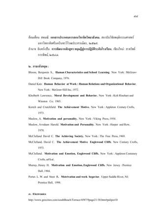 ๘๘
ออมเดือน สดมณี. เอกสารประกอบการสอนวิชาจิตวิทยาสังคม. สถาบันวิจัยพฤติกรรมศาสตร
มหาวิทยาลัยศรีนครินทรวิโรฒประสานมิตร, ๒๕๒๙.
อํานาจ จันทรแปน. การพัฒนาหลักสูตร ทฤษฎีสูการปฏิบัติระดับโรงเรียน. เชียงใหม : ส.ทรัพย
การพิพม, ๒๕๔๓.
๒. ภาษาอังกฤษ :
Bloom, Benjamin S., Human Characteristics and School Learning. New York : McGraw-
Hill Book Company,1976.
Daniel Katz. Human Behavior at Work : Human Relations and Organizational Behavior.
New York : McGraw-Hill Inc, 1972.
Kholberb Lawrence. Moral Development and Behavior. New York : Kolt Rinehart and
Winston Co; 1965.
Kretch and Crutchfield. The Achievement Motive. New York : Appleton Century Crofts,
1973.
Maslow, A. Motivation and personality. New York :Viking Press,1954.
Maslow, Avraham Harold. Motivation and Personality. New York : Harper and Row,
1970.
McClelland David C. The Achieving Society. New York : The Free Press,1969.
McClelland, David C. The Achievement Motive Englewood Cliffs. New Century Crofts,
1973.
McClelland. Motivation and Emotion, Englewood Cliffs. New York : AppletonCentutury
Crofts,๑๙๖๔.
Murray, Henry H. Motivation and Emotion, Englewood Cliffs. New Jersey : Prentice
Hall, 1964.
Porter. L. W. and Steer R. Motrivation and work begavior. Upper Saddle River, NJ:
Prentice Hall, 1998.
๓. Electronics
http://www.geocities.com/southBeach/Terrace/4587/9page21-30.htm#palipot10
 