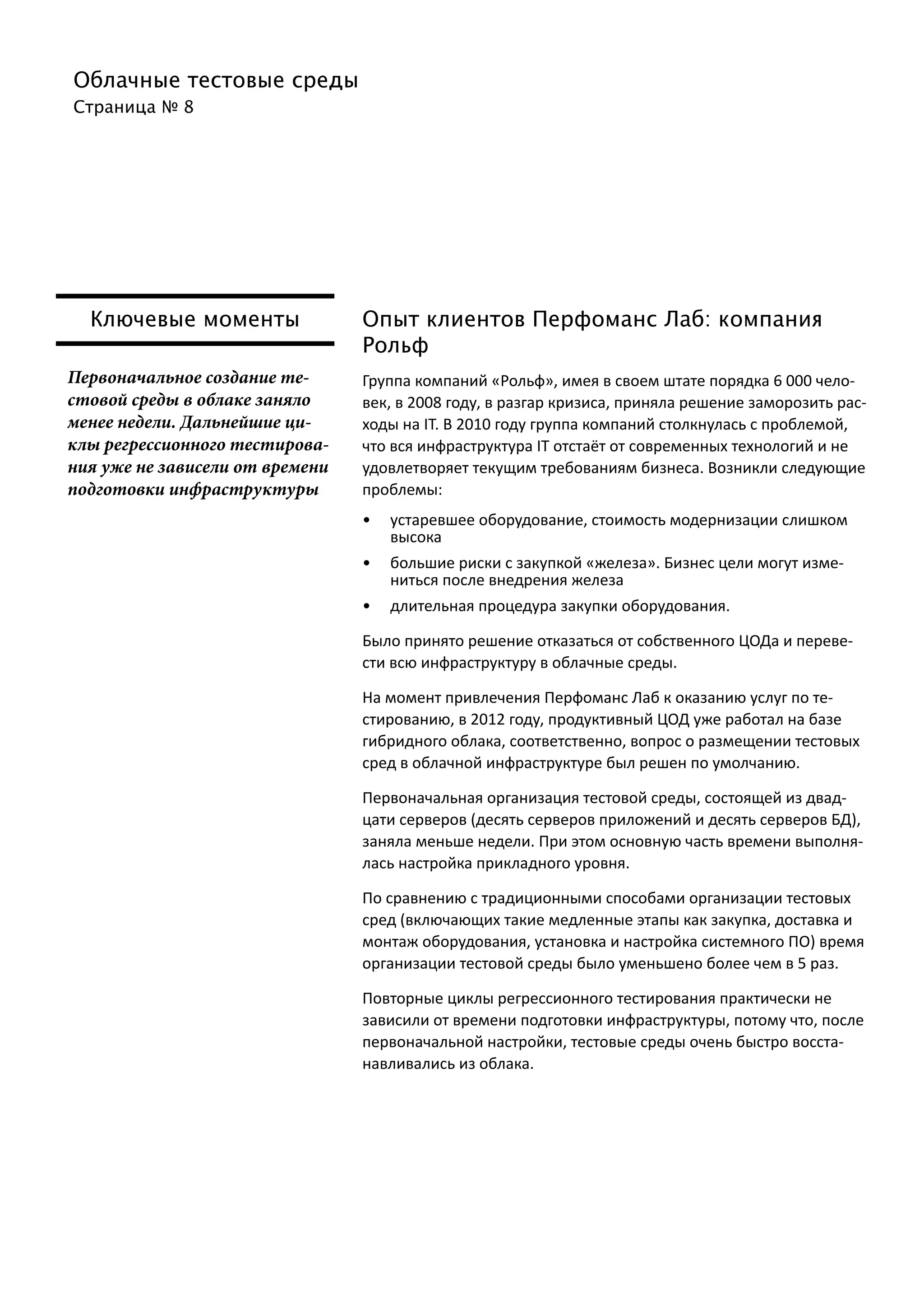 Облачные тестовые среды
Страница № 8
Ключевые моменты
Первоначальное создание те-
стовой среды в облаке заняло
менее недели. Дальнейшие ци-
клы регрессионного тестирова-
ния уже не зависели от времени
подготовки инфраструктуры
Опыт клиентов Перфоманс Лаб: компания
Рольф
Группа компаний «Рольф», имея в своем штате порядка 6 000 чело-
век, в 2008 году, в разгар кризиса, приняла решение заморозить рас-
ходы на IT. В 2010 году группа компаний столкнулась с проблемой,
что вся инфраструктура IT отстаёт от современных технологий и не
удовлетворяет текущим требованиям бизнеса. Возникли следующие
проблемы:
•	 устаревшее оборудование, стоимость модернизации слишком
высока
•	 большие риски с закупкой «железа». Бизнес цели могут изме-
ниться после внедрения железа
•	 длительная процедура закупки оборудования.
Было принято решение отказаться от собственного ЦОДа и переве-
сти всю инфраструктуру в облачные среды.
На момент привлечения Перфоманс Лаб к оказанию услуг по те-
стированию, в 2012 году, продуктивный ЦОД уже работал на базе
гибридного облака, соответственно, вопрос о размещении тестовых
сред в облачной инфраструктуре был решен по умолчанию.
Первоначальная организация тестовой среды, состоящей из двад-
цати серверов (десять серверов приложений и десять серверов БД),
заняла меньше недели. При этом основную часть времени выполня-
лась настройка прикладного уровня.
По сравнению с традиционными способами организации тестовых
сред (включающих такие медленные этапы как закупка, доставка и
монтаж оборудования, установка и настройка системного ПО) время
организации тестовой среды было уменьшено более чем в 5 раз.
Повторные циклы регрессионного тестирования практически не
зависили от времени подготовки инфраструктуры, потому что, после
первоначальной настройки, тестовые среды очень быстро восста-
навливались из облака.
 