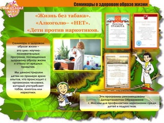 «Жизнь без табака».
«Алкоголю– «НЕТ».
«Дети против наркотиков.
Семинары о здоровом образе жизни
Семинары о здоровом
образе жизни –
это цикл научно-
познавательных
программ, посвященных
здоровому образу жизни
и отказу от вредных
привычек.
Мы демонстрируем
детям на примере ярких
опытов, что происходит с
организмом человека,
который употребляет
табак, алкоголь или
наркотики.
Эти программы рекомендованы
Департаментом Образования
г. Москвы для профилактики наркомании среди
детей и подростков.
 