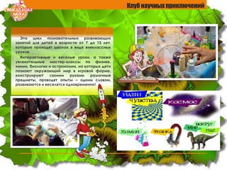 Это цикл познавательных развивающих
занятий для детей в возрасте от 7 до 13 лет,
которые проходят школах в виде внеклассных
уроков.
Интерактивные и веселые уроки, а также
увлекательные мастер-классы по физике,
химии, биологии и астрономии, на которых дети
познают окружающий мир в игровой форме,
конструируют своими руками различные
предметы, проводят опыты – одним словом,
развиваются и веселятся одновременно!
Клуб научных приключений
 