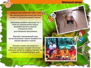 Школьный лагерь
Каждое лето начиная с 2011 года
Мы организуем выездной Детский
лагерь от «Сумасшедшей науки»!
Ежедневно ребята проходят по 1
теме из специального курса,
разработанного нашими
специалистами
для Лагерной программы.
Изучают окружающий мир,
естествознание, новые профессии,
законы физики и химии.
В конце смены они вместе с
Инструкторами готовят отчетные
научные проекты и представляют их
к защите на родительском дне!
 