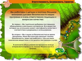 Ответственность. Безопасность. Гарантии.
Мы работаем с детьми и поэтому большое
внимание уделяем безопасности наших
программ и очень ответственно подходим к
вопросам качества:
Во первых – Мы тщательно выбираем поставщиков
оборудования и расходных материалов. Все вещества,
которые мы используем имеют сертификаты качества и
соответствия и разрешены к использованию.
Во-вторых – Мы следим за безопасностью во время
программы. Наши Инструктора проходят технику
безопасности, знают как работать с тем или иным
химическим веществом и что делать в экстренном случае.
В комплекте оборудования на программу всегда
отправляются правила по технике безопасности и
аптечка.
 