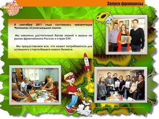 В сентябре 2011 года состоялась презентация
Франшизы «Сумасшедшая наука».
Мы накопили достаточный багаж знаний и вышли на
рынок франчайзинга России и стран СНГ.
Мы предоставляем все, что может потребоваться для
успешного старта Вашего нового бизнеса.
Запуск франшизы
 