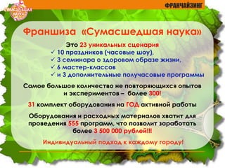 ФРАНЧАЙЗИНГ
Франшиза «Сумасшедшая наука»
Это 23 уникальных сценария
 10 праздников (часовые шоу),
 3 семинара о здоровом образе жизни,
 6 мастер-классов
 и 3 дополнительные получасовые программы
Самое большое количество не повторяющихся опытов
и экспериментов – более 300!
31 комплект оборудования на ГОД активной работы
Оборудования и расходных материалов хватит для
проведения 555 программ, что позволит заработать
более 3 500 000 рублей!!!
Индивидуальный подход к каждому городу!
 