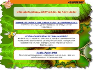 ФРАНЧАЙЗИНГ
ОРИГИНАЛЬНЫЕ СЦЕНАРИИ УНИКАЛЬНЫХ ШОУ
Каждая программа это уникальное шоу которое имеет план
проведения, прописанную легенду инструктора, инструкцию к
проведению опытов и экспериментов и правила техники
безопасности.
ПРАВО НА ИСПОЛЬЗОВАНИЕ ТОВАРНОГО ЗНАКА и ПРОВЕДЕНИЕ ШОУ
в научном стиле для детей и взрослых на определенной
территории.
МАТЕРИАЛЬНЫЙ ПАКЕТ
Комплекты оборудования и расходных материалов – все что
необходимо для проведения шоу.
Становясь нашим партнером, Вы получаете:
 