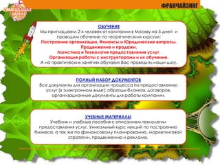 ОБУЧЕНИЕ
Мы приглашаем 2-х человек от компании в Москву на 5 дней и
проводим обучение по теоретическим курсам:
Построение организации, Финансы и Юридические вопросы,
Продвижение и продажи,
Логистика и Технология предоставления услуг,
Организация работы с инструкторами и их обучение.
А на практических занятиях обучаем Вас проводить наши шоу.
ПОЛНЫЙ НАБОР ДОКУМЕНТОВ
Все документы для организации процесса по предоставлению
услуг (в электронном виде): образцы бланков, договоров,
организационные документы для работы компании.
УЧЕБНЫЕ МАТЕРИАЛЫ
Учебник и учебные пособия с описанием технологии
предоставления услуг. Уникальный курс лекций по построению
бизнеса, а так же по финансовому планированию, маркетинговой
стратегии, продвижению и рекламе.
ФРАНЧАЙЗИНГ
 
