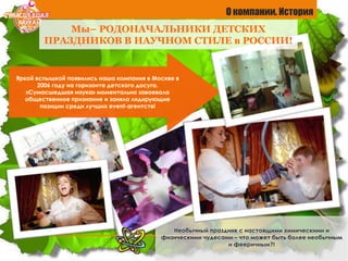 Необычный праздник с настоящими химическими и
физическими чудесами – что может быть более необычным
и фееричным?!
Яркой вспышкой появились наша компания в Москве в
2006 году на горизонте детского досуга.
«Сумасшедшая наука» моментально завоевала
общественное признание и заняла лидирующие
позиции среди лучших event-агентств!
О компании. История
Мы– РОДОНАЧАЛЬНИКИ ДЕТСКИХ
ПРАЗДНИКОВ В НАУЧНОМ СТИЛЕ в РОССИИ!
 