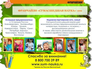 Спасибо за внимание!
8 800 700 39 89
www.sum-nauka.ru
*звонок по России бесплатный
Успешные предприниматели
в 12 городах России:
Нижневартовск, Екатеринбург,
Казань, Тюмень,
Новороссийск, Пермь, Санкт-
Петербург, Барнаул,
Красноярск, Калуга, Ижевск,
Волгоград!
Надежная партнерская сеть, семья!
Сегодня «Сумасшедшая наука» дает
возможность сотням предпринимателей заняться
интересным, полезным и, что важно, –
высокодоходным делом!
А также, обеспечить увлекательное занятие и
высокие заработки своим сотрудникам и
партнерам!
ФРАНЧАЙЗИ «СУМАСШЕДШАЯ НАУКА» -это
ФРАНЧАЙЗИНГ
 