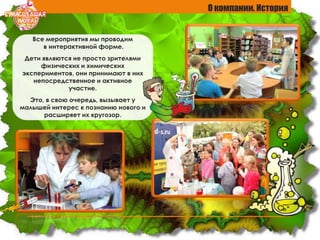 О компании. История
Все мероприятия мы проводим
в интерактивной форме.
Дети являются не просто зрителями
физических и химических
экспериментов, они принимают в них
непосредственное и активное
участие.
Это, в свою очередь, вызывает у
малышей интерес к познанию нового и
расширяет их кругозор.
 