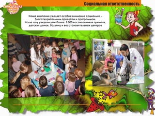 Социальная ответственность
Наша компания уделяет особое внимание социально –
благотворительным проектам и программам.
Наше шоу увидели уже более 5 000 воспитанников приютов,
детских домов, больниц и восстановительных центров
 