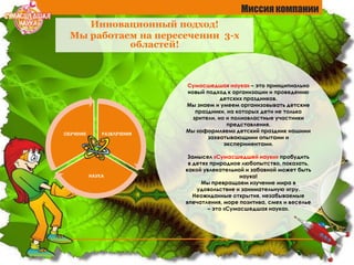 Инновационный подход!
Мы работаем на пересечении 3-х
областей!
РАЗВЛЕЧЕНИЯ
НАУКА
ОБУЧЕНИЕ
Миссия компании
Сумасшедшая наука» – это принципиально
новый подход к организации и проведению
детских праздников.
Мы знаем и умеем организовывать детские
праздники, на которых дети не только
зрители, но и полновластные участники
представления.
Мы «оформляем» детский праздник нашими
захватывающими опытами и
экспериментами.
Замысел «Сумасшедшей науки» пробудить
в детях природное любопытство, показать,
какой увлекательной и забавной может быть
наука!
Мы превращаем изучение мира в
удовольствие и занимательную игру.
Неожиданные открытия, незабываемые
впечатления, море позитива, смех и веселье
– это «Сумасшедшая наука».
 