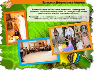 Праздники. Дни рождения. Именины
Это увлекательное, интерактивное, научное шоу с невероятными
экспериментами, динамичными играми и восторгом, который человек
может испытывать крайне редко в простой жизни.
Мы создаѐм особое настроение, мы дарим незабываемые эмоции, мы
наполняем жизнь детей и взрослых новыми впечатлениями!
 