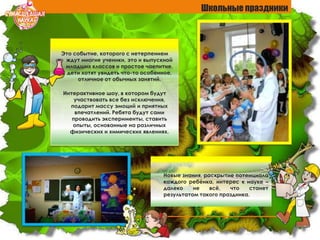 Это событие, которого с нетерпением
ждут многие ученики, это и выпускной
младших классов и простое чаепитие,
дети хотят увидеть что-то особенное,
отличное от обычных занятий.
Интерактивное шоу, в котором будут
участвовать все без исключения,
подарит массу эмоций и приятных
впечатлений. Ребята будут сами
проводить эксперименты, ставить
опыты, основанные на различных
физических и химических явлениях.
Новые знания, раскрытие потенциала
каждого ребѐнка, интерес к науке –
далеко не всѐ, что станет
результатом такого праздника.
Школьные праздники
 