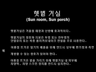 햇볕 거실
(Sun room, Sun porch)
햇볕거실은 겨울철 채광과 난방에 효과적이다 .
햇볕거실의 창호와 지붕은 투명 또는 반투명의
단열유리 또는 복층 폴리카보네이크 판넬을 주로 사용한다 .
여름철 뜨거운 열기의 배출을 위해 반드시 상부에 환기창과 측면
에
개방할 수 있는 창호가 있어야 한다 .
여름철 뜨거운 볕을 가리기 위해 햇볕거실 내 외부에
차양막 , 차양 스크린 장치를 반드시 설치한다 .
 