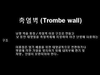 축열벽 (Trombe wall)
남향 벽을 통창 / 축열벽 이중 구조로 만들고
낮 동안 태양열을 축열벽체에 저장하여 야간 난방에 사용하는
구조
여름철은 열기 배출을 위한 태양굴뚝으로 변환하거나
햇볕에 의한 가열을 방지하기 위해 내외부에 환기 및
차양 , 단열이 보완되어야 한다 .
 