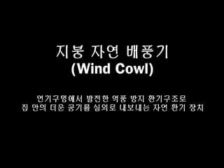 지붕 자연 배풍기
(Wind Cowl)
연기구멍에서 발전한 역풍 방지 환기구조로
집 안의 더운 공기를 실외로 내보내는 자연 환기 장치
 