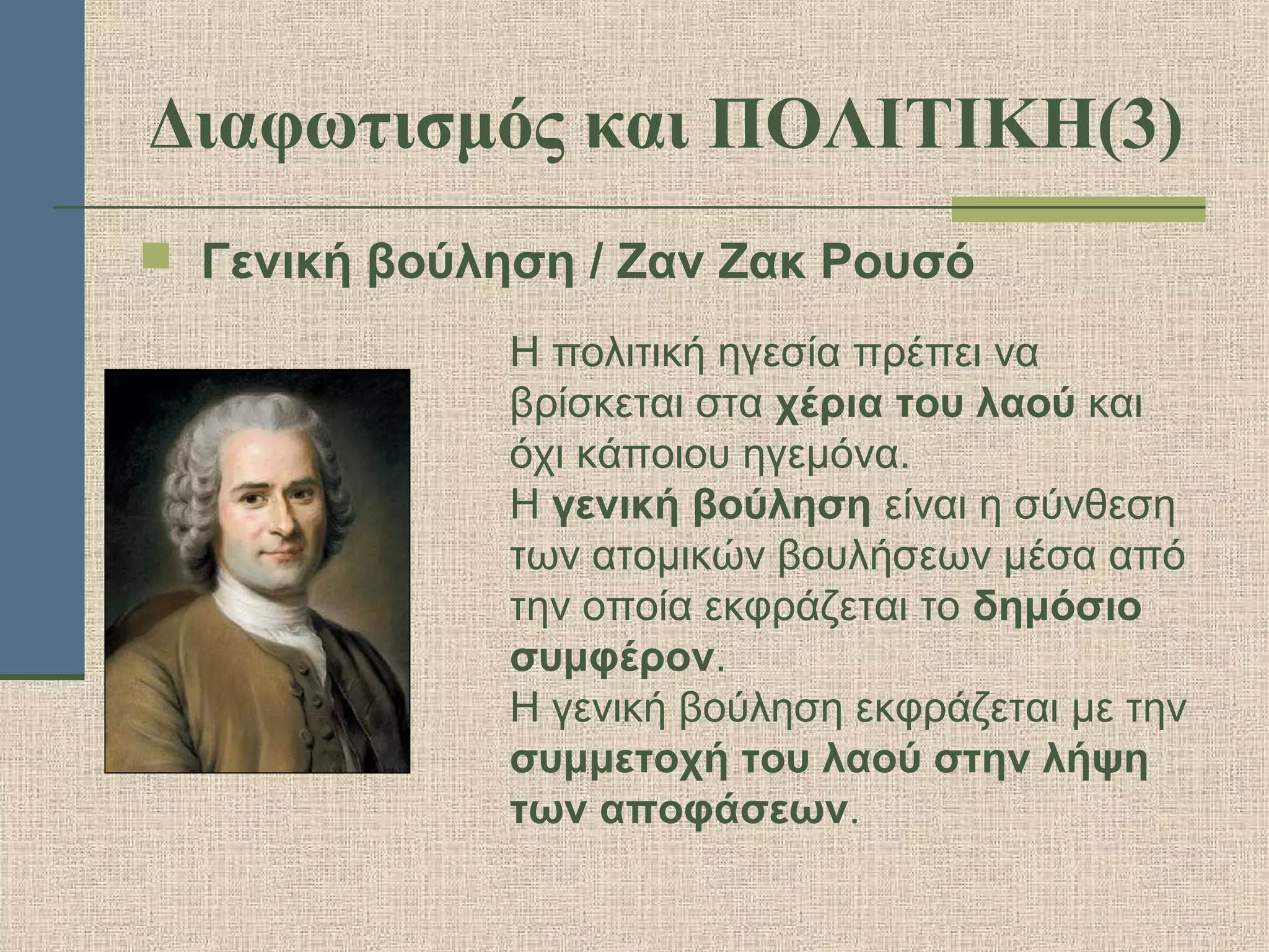Διαφωτισμός και ΠΟΛΙΤΙΚΗ(3)
 Γενική βούληση / Ζαν Ζακ Ρουσό
Η πολιτική ηγεσία πρέπει να
βρίσκεται στα χέρια του λαού και
όχι κάποιου ηγεμόνα.
Η γενική βούληση είναι η σύνθεση
των ατομικών βουλήσεων μέσα από
την οποία εκφράζεται το δημόσιο
συμφέρον.
Η γενική βούληση εκφράζεται με την
συμμετοχή του λαού στην λήψη
των αποφάσεων.
 