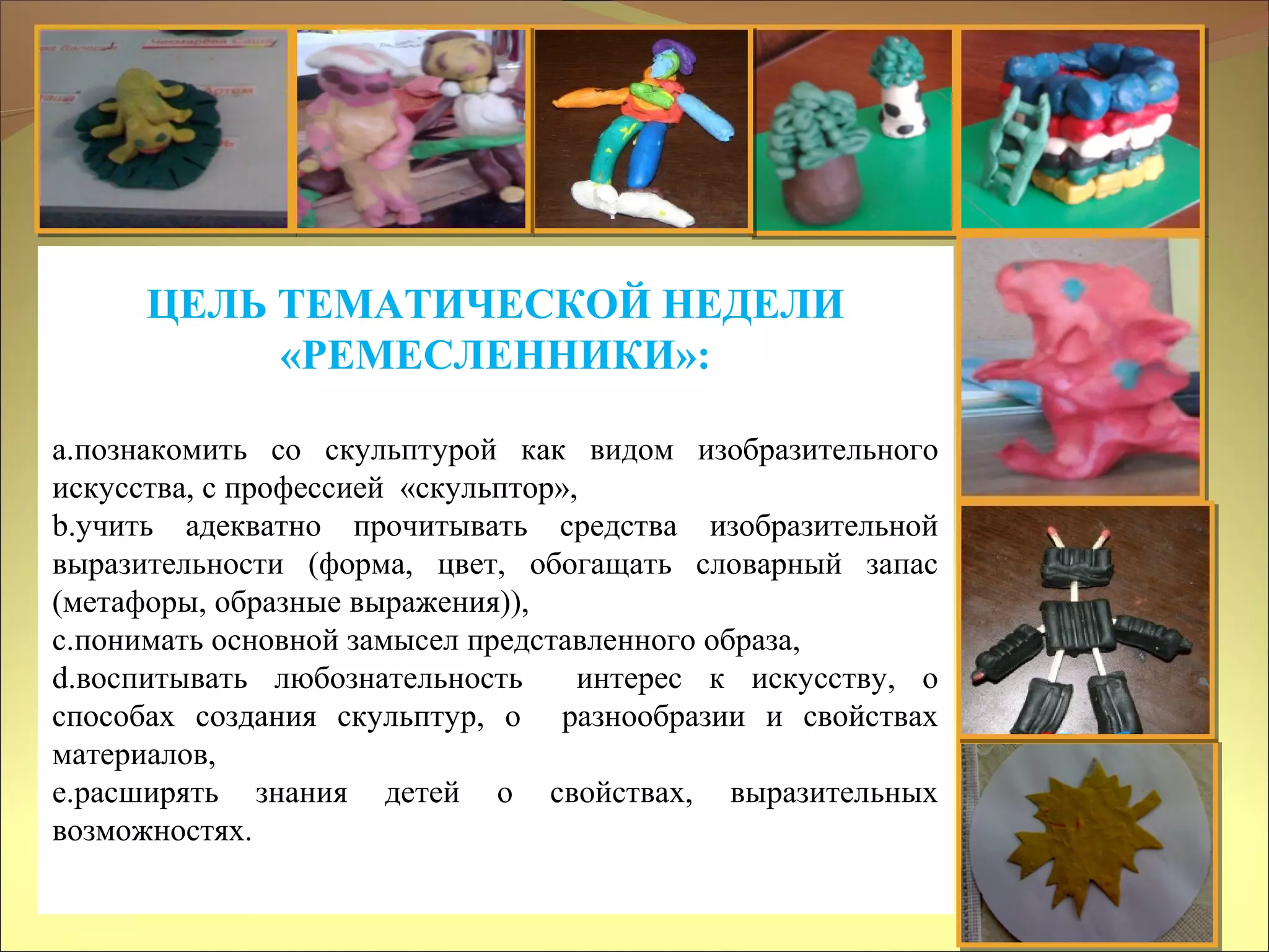 ЦЕЛЬ ТЕМАТИЧЕСКОЙ НЕДЕЛИ
«РЕМЕСЛЕННИКИ»:
a.познакомить со скульптурой как видом изобразительного
искусства, с профессией «скульптор»,
b.учить адекватно прочитывать средства изобразительной
выразительности (форма, цвет, обогащать словарный запас
(метафоры, образные выражения)),
c.понимать основной замысел представленного образа,
d.воспитывать любознательность интерес к искусству, о
способах создания скульптур, о разнообразии и свойствах
материалов,
e.расширять знания детей о свойствах, выразительных
возможностях.
 