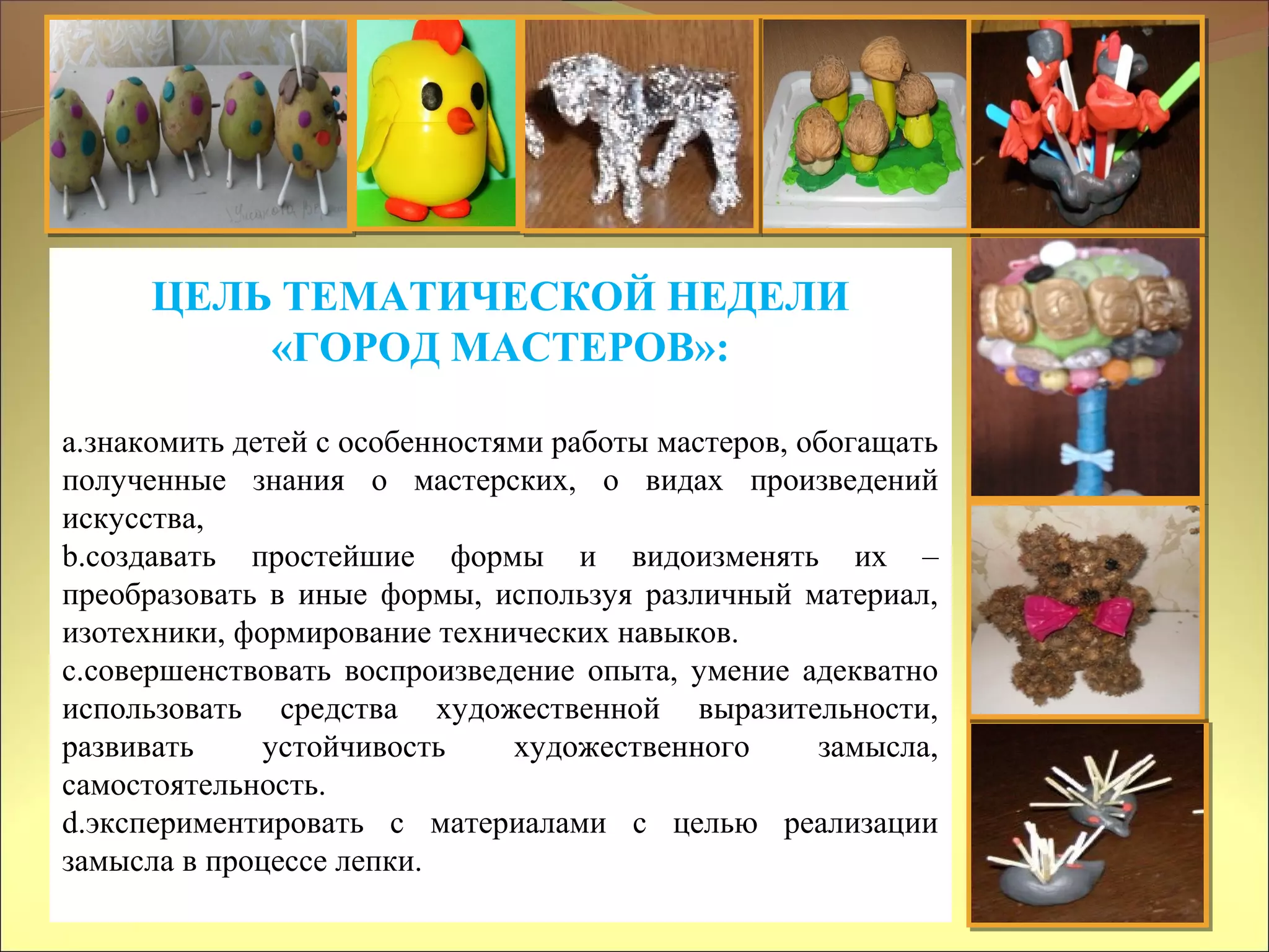 ЦЕЛЬ ТЕМАТИЧЕСКОЙ НЕДЕЛИ
«ГОРОД МАСТЕРОВ»:
a.знакомить детей с особенностями работы мастеров, обогащать
полученные знания о мастерских, о видах произведений
искусства,
b.создавать простейшие формы и видоизменять их –
преобразовать в иные формы, используя различный материал,
изотехники, формирование технических навыков.
c.совершенствовать воспроизведение опыта, умение адекватно
использовать средства художественной выразительности,
развивать устойчивость художественного замысла,
самостоятельность.
d.экспериментировать с материалами с целью реализации
замысла в процессе лепки.
 