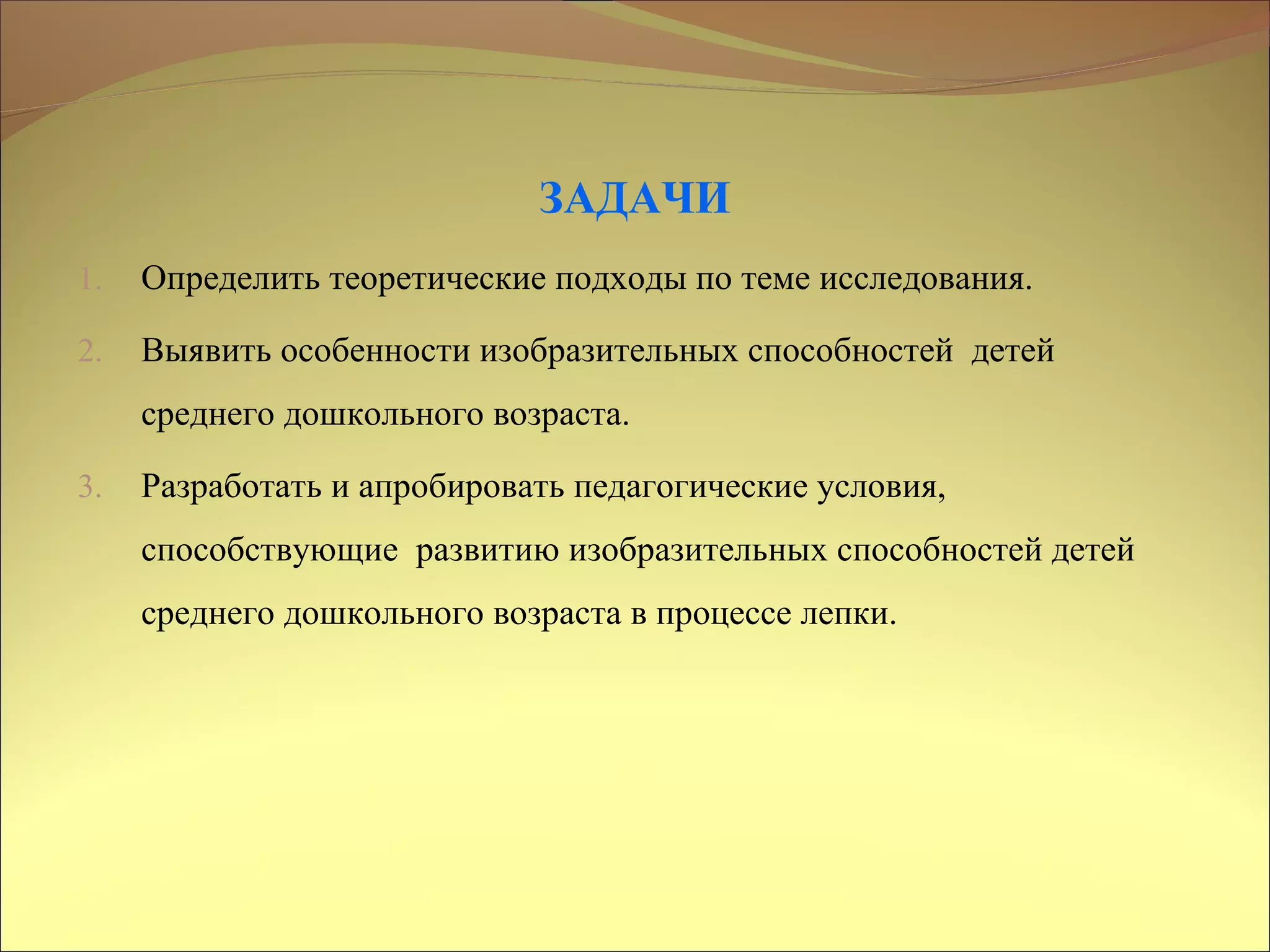 ЗАДАЧИ
1. Определить теоретические подходы по теме исследования.
2. Выявить особенности изобразительных способностей детей
среднего дошкольного возраста.
3. Разработать и апробировать педагогические условия,
способствующие развитию изобразительных способностей детей
среднего дошкольного возраста в процессе лепки.
 