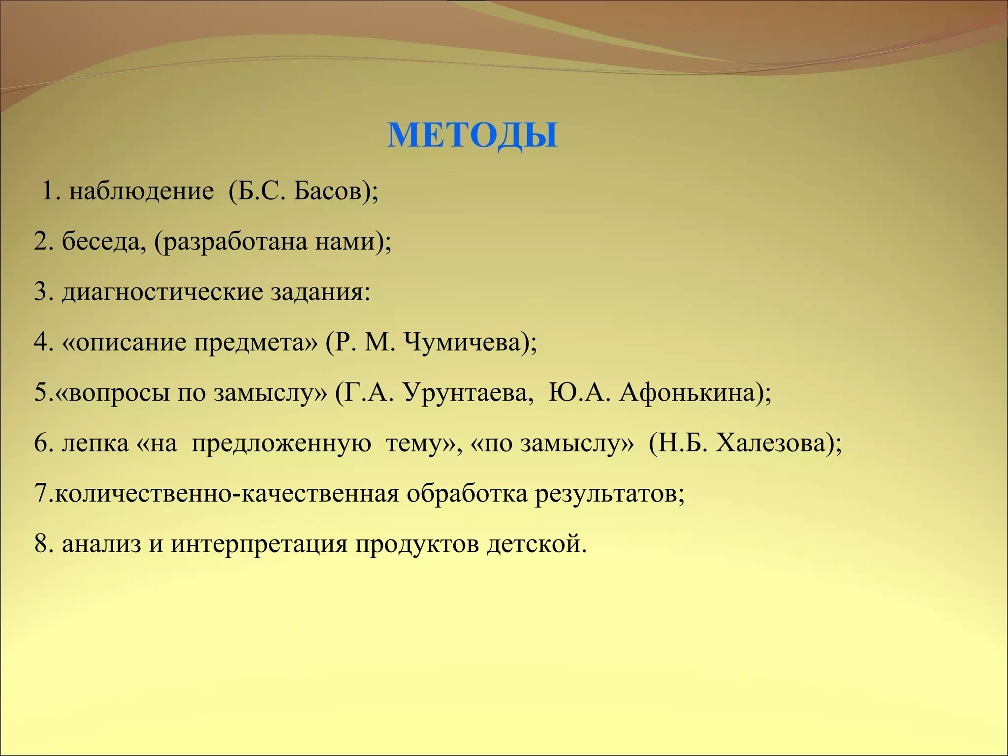 МЕТОДЫ
1. наблюдение (Б.С. Басов);
2. беседа, (разработана нами);
3. диагностические задания:
4. «описание предмета» (Р. М. Чумичева);
5.«вопросы по замыслу» (Г.А. Урунтаева, Ю.А. Афонькина);
6. лепка «на предложенную тему», «по замыслу» (Н.Б. Халезова);
7.количественно-качественная обработка результатов;
8. анализ и интерпретация продуктов детской.
 